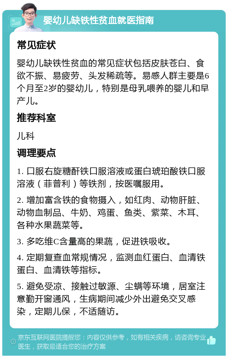 婴幼儿缺铁性贫血就医指南 常见症状 婴幼儿缺铁性贫血的常见症状包括皮肤苍白、食欲不振、易疲劳、头发稀疏等。易感人群主要是6个月至2岁的婴幼儿，特别是母乳喂养的婴儿和早产儿。 推荐科室 儿科 调理要点 1. 口服右旋糖酐铁口服溶液或蛋白琥珀酸铁口服溶液（菲普利）等铁剂，按医嘱服用。 2. 增加富含铁的食物摄入，如红肉、动物肝脏、动物血制品、牛奶、鸡蛋、鱼类、紫菜、木耳、各种水果蔬菜等。 3. 多吃维C含量高的果蔬，促进铁吸收。 4. 定期复查血常规情况，监测血红蛋白、血清铁蛋白、血清铁等指标。 5. 避免受凉、接触过敏源、尘螨等环境，居室注意勤开窗通风，生病期间减少外出避免交叉感染，定期儿保，不适随访。