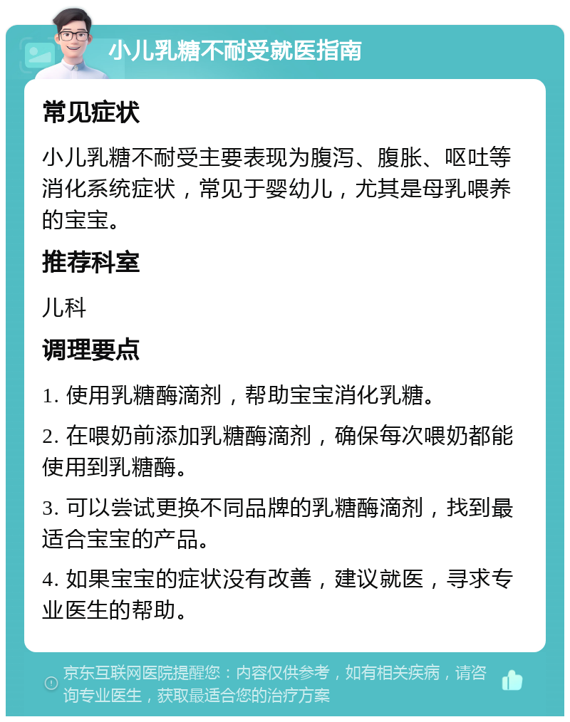 小儿乳糖不耐受就医指南 常见症状 小儿乳糖不耐受主要表现为腹泻、腹胀、呕吐等消化系统症状，常见于婴幼儿，尤其是母乳喂养的宝宝。 推荐科室 儿科 调理要点 1. 使用乳糖酶滴剂，帮助宝宝消化乳糖。 2. 在喂奶前添加乳糖酶滴剂，确保每次喂奶都能使用到乳糖酶。 3. 可以尝试更换不同品牌的乳糖酶滴剂，找到最适合宝宝的产品。 4. 如果宝宝的症状没有改善，建议就医，寻求专业医生的帮助。