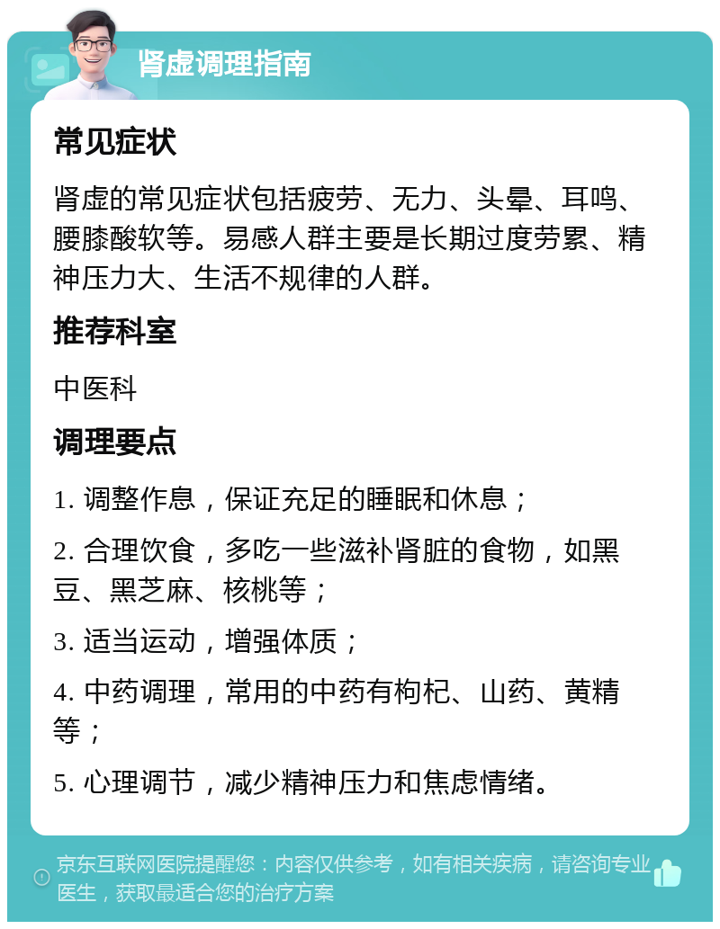 肾虚调理指南 常见症状 肾虚的常见症状包括疲劳、无力、头晕、耳鸣、腰膝酸软等。易感人群主要是长期过度劳累、精神压力大、生活不规律的人群。 推荐科室 中医科 调理要点 1. 调整作息，保证充足的睡眠和休息； 2. 合理饮食，多吃一些滋补肾脏的食物，如黑豆、黑芝麻、核桃等； 3. 适当运动，增强体质； 4. 中药调理，常用的中药有枸杞、山药、黄精等； 5. 心理调节，减少精神压力和焦虑情绪。