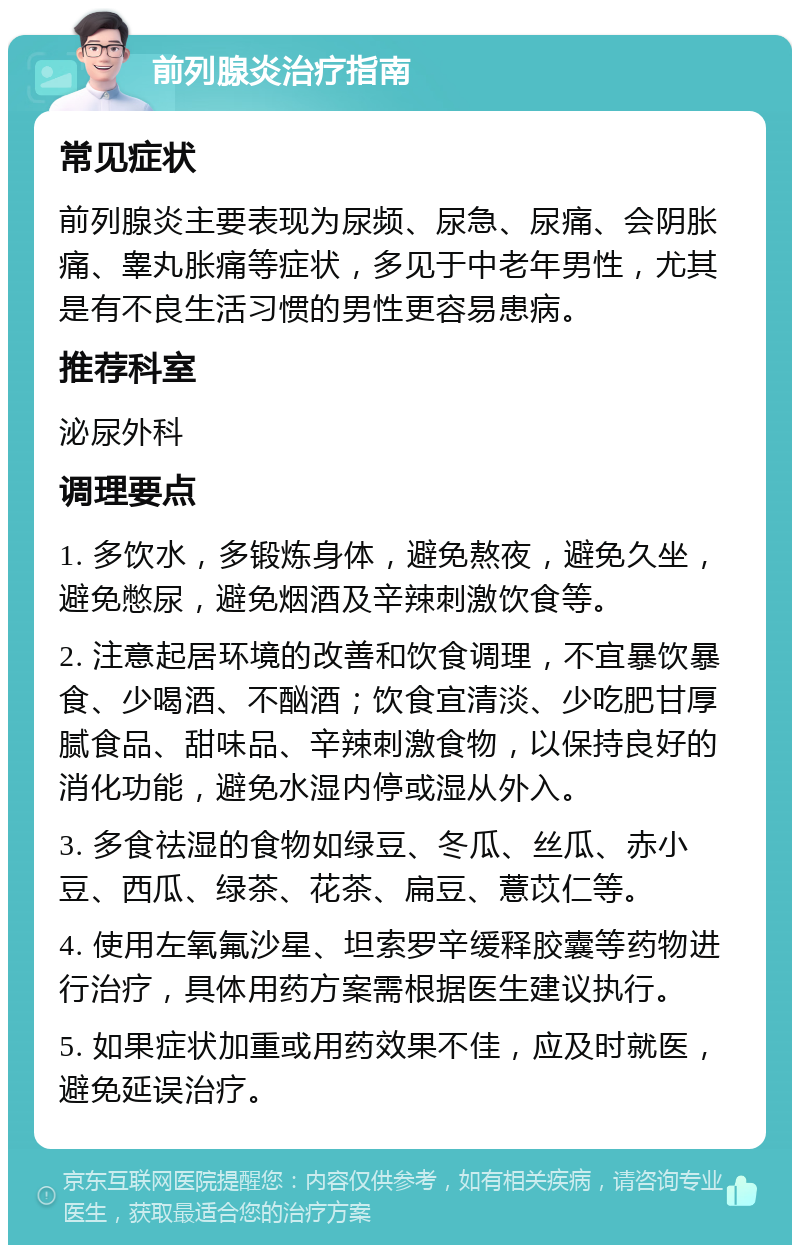 前列腺炎治疗指南 常见症状 前列腺炎主要表现为尿频、尿急、尿痛、会阴胀痛、睾丸胀痛等症状，多见于中老年男性，尤其是有不良生活习惯的男性更容易患病。 推荐科室 泌尿外科 调理要点 1. 多饮水，多锻炼身体，避免熬夜，避免久坐，避免憋尿，避免烟酒及辛辣刺激饮食等。 2. 注意起居环境的改善和饮食调理，不宜暴饮暴食、少喝酒、不酗酒；饮食宜清淡、少吃肥甘厚腻食品、甜味品、辛辣刺激食物，以保持良好的消化功能，避免水湿内停或湿从外入。 3. 多食祛湿的食物如绿豆、冬瓜、丝瓜、赤小豆、西瓜、绿茶、花茶、扁豆、薏苡仁等。 4. 使用左氧氟沙星、坦索罗辛缓释胶囊等药物进行治疗，具体用药方案需根据医生建议执行。 5. 如果症状加重或用药效果不佳，应及时就医，避免延误治疗。