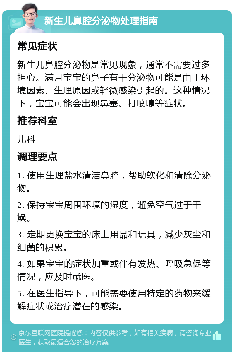 新生儿鼻腔分泌物处理指南 常见症状 新生儿鼻腔分泌物是常见现象，通常不需要过多担心。满月宝宝的鼻子有干分泌物可能是由于环境因素、生理原因或轻微感染引起的。这种情况下，宝宝可能会出现鼻塞、打喷嚏等症状。 推荐科室 儿科 调理要点 1. 使用生理盐水清洁鼻腔，帮助软化和清除分泌物。 2. 保持宝宝周围环境的湿度，避免空气过于干燥。 3. 定期更换宝宝的床上用品和玩具，减少灰尘和细菌的积累。 4. 如果宝宝的症状加重或伴有发热、呼吸急促等情况，应及时就医。 5. 在医生指导下，可能需要使用特定的药物来缓解症状或治疗潜在的感染。