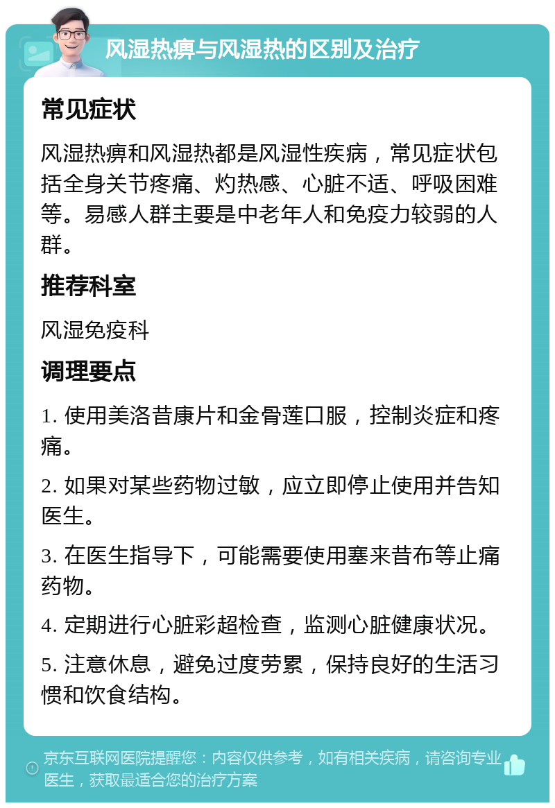 风湿热痹与风湿热的区别及治疗 常见症状 风湿热痹和风湿热都是风湿性疾病，常见症状包括全身关节疼痛、灼热感、心脏不适、呼吸困难等。易感人群主要是中老年人和免疫力较弱的人群。 推荐科室 风湿免疫科 调理要点 1. 使用美洛昔康片和金骨莲口服，控制炎症和疼痛。 2. 如果对某些药物过敏，应立即停止使用并告知医生。 3. 在医生指导下，可能需要使用塞来昔布等止痛药物。 4. 定期进行心脏彩超检查，监测心脏健康状况。 5. 注意休息，避免过度劳累，保持良好的生活习惯和饮食结构。