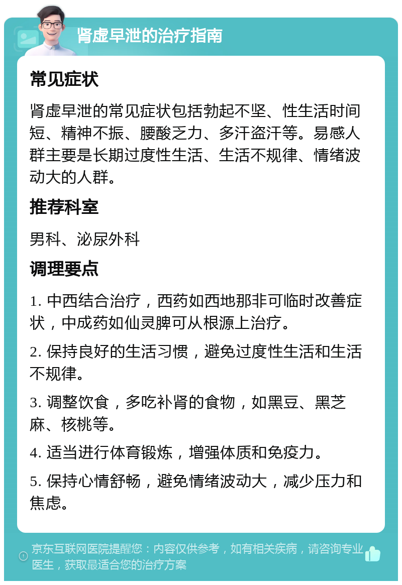 肾虚早泄的治疗指南 常见症状 肾虚早泄的常见症状包括勃起不坚、性生活时间短、精神不振、腰酸乏力、多汗盗汗等。易感人群主要是长期过度性生活、生活不规律、情绪波动大的人群。 推荐科室 男科、泌尿外科 调理要点 1. 中西结合治疗，西药如西地那非可临时改善症状，中成药如仙灵脾可从根源上治疗。 2. 保持良好的生活习惯，避免过度性生活和生活不规律。 3. 调整饮食，多吃补肾的食物，如黑豆、黑芝麻、核桃等。 4. 适当进行体育锻炼，增强体质和免疫力。 5. 保持心情舒畅，避免情绪波动大，减少压力和焦虑。