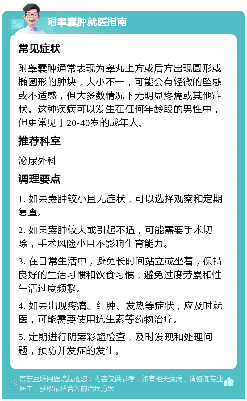 附睾囊肿就医指南 常见症状 附睾囊肿通常表现为睾丸上方或后方出现圆形或椭圆形的肿块，大小不一，可能会有轻微的坠感或不适感，但大多数情况下无明显疼痛或其他症状。这种疾病可以发生在任何年龄段的男性中，但更常见于20-40岁的成年人。 推荐科室 泌尿外科 调理要点 1. 如果囊肿较小且无症状，可以选择观察和定期复查。 2. 如果囊肿较大或引起不适，可能需要手术切除，手术风险小且不影响生育能力。 3. 在日常生活中，避免长时间站立或坐着，保持良好的生活习惯和饮食习惯，避免过度劳累和性生活过度频繁。 4. 如果出现疼痛、红肿、发热等症状，应及时就医，可能需要使用抗生素等药物治疗。 5. 定期进行阴囊彩超检查，及时发现和处理问题，预防并发症的发生。