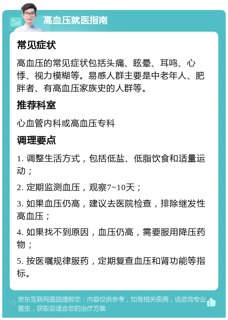 高血压就医指南 常见症状 高血压的常见症状包括头痛、眩晕、耳鸣、心悸、视力模糊等。易感人群主要是中老年人、肥胖者、有高血压家族史的人群等。 推荐科室 心血管内科或高血压专科 调理要点 1. 调整生活方式，包括低盐、低脂饮食和适量运动； 2. 定期监测血压，观察7~10天； 3. 如果血压仍高，建议去医院检查，排除继发性高血压； 4. 如果找不到原因，血压仍高，需要服用降压药物； 5. 按医嘱规律服药，定期复查血压和肾功能等指标。