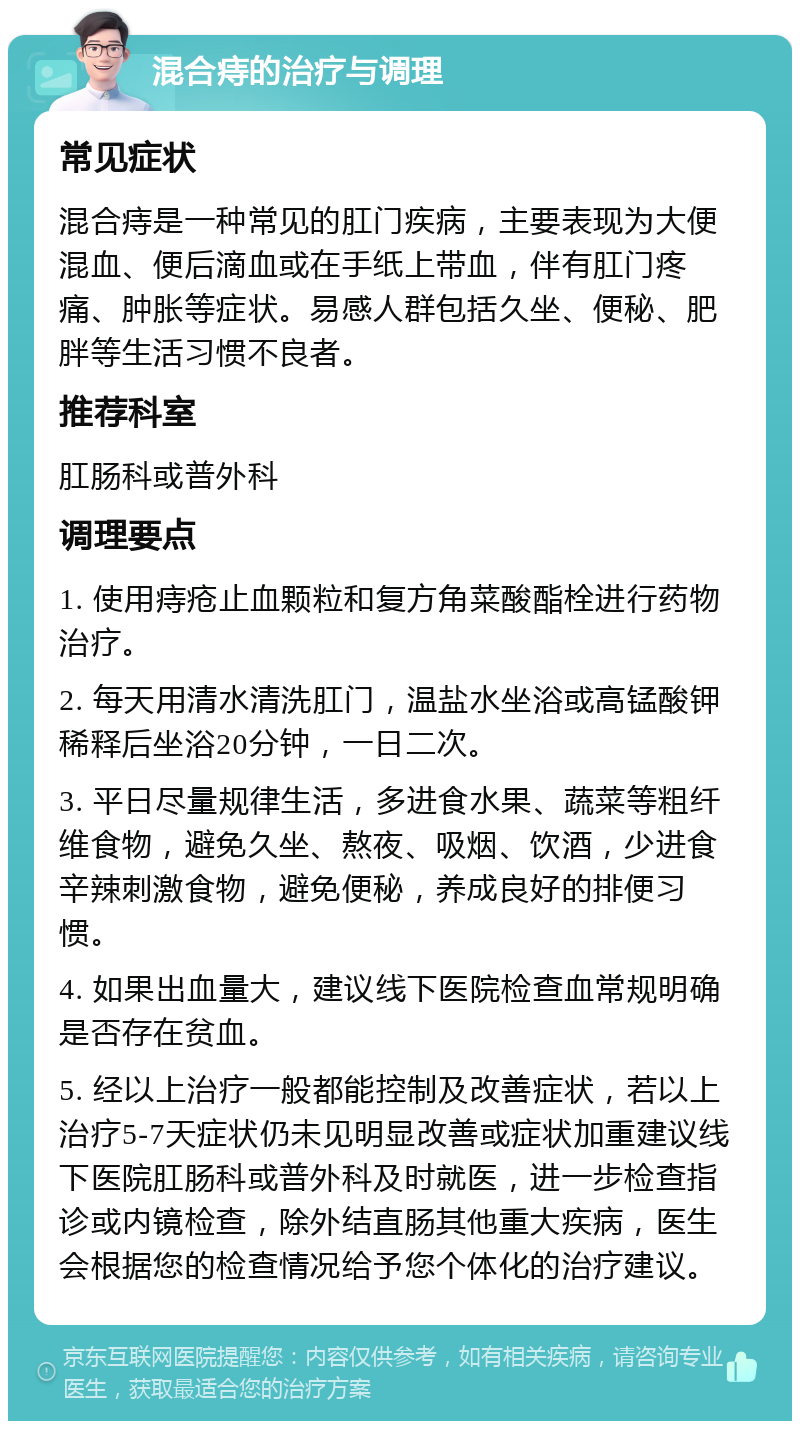 混合痔的治疗与调理 常见症状 混合痔是一种常见的肛门疾病，主要表现为大便混血、便后滴血或在手纸上带血，伴有肛门疼痛、肿胀等症状。易感人群包括久坐、便秘、肥胖等生活习惯不良者。 推荐科室 肛肠科或普外科 调理要点 1. 使用痔疮止血颗粒和复方角菜酸酯栓进行药物治疗。 2. 每天用清水清洗肛门，温盐水坐浴或高锰酸钾稀释后坐浴20分钟，一日二次。 3. 平日尽量规律生活，多进食水果、蔬菜等粗纤维食物，避免久坐、熬夜、吸烟、饮酒，少进食辛辣刺激食物，避免便秘，养成良好的排便习惯。 4. 如果出血量大，建议线下医院检查血常规明确是否存在贫血。 5. 经以上治疗一般都能控制及改善症状，若以上治疗5-7天症状仍未见明显改善或症状加重建议线下医院肛肠科或普外科及时就医，进一步检查指诊或内镜检查，除外结直肠其他重大疾病，医生会根据您的检查情况给予您个体化的治疗建议。