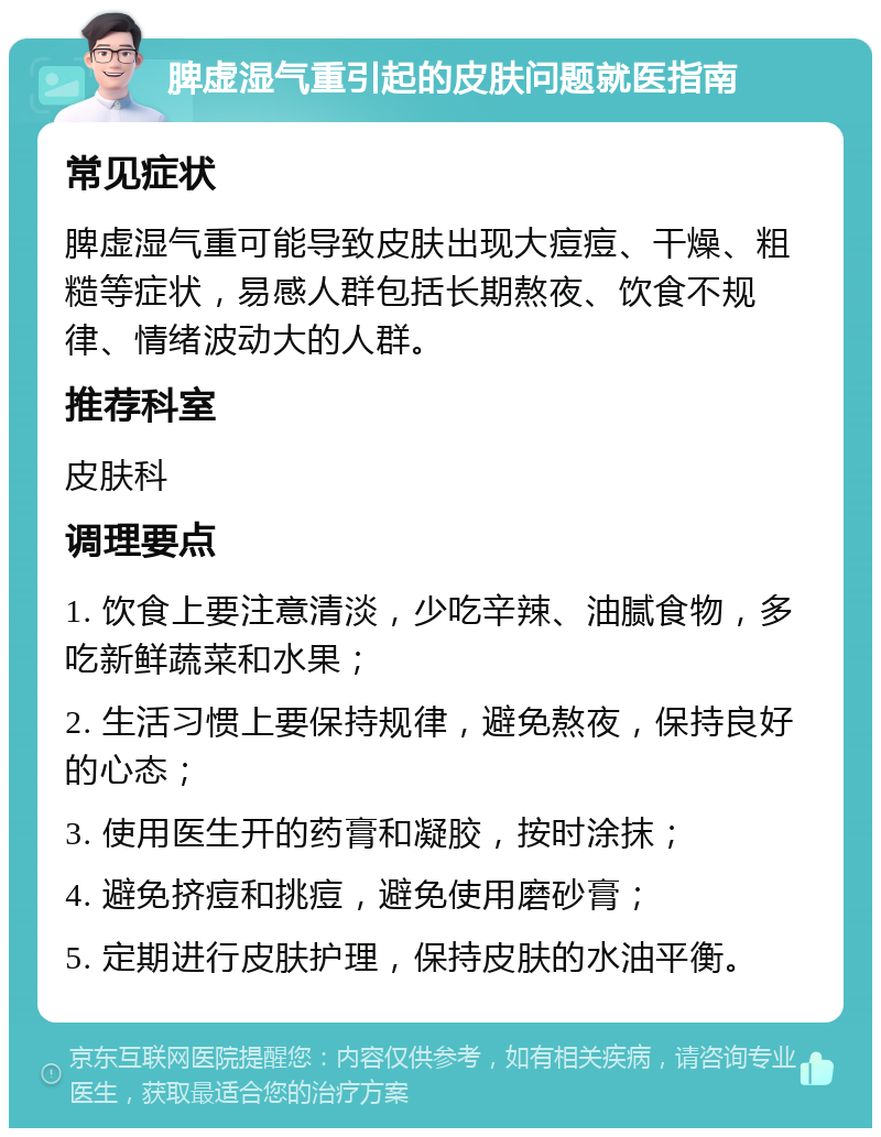 脾虚湿气重引起的皮肤问题就医指南 常见症状 脾虚湿气重可能导致皮肤出现大痘痘、干燥、粗糙等症状，易感人群包括长期熬夜、饮食不规律、情绪波动大的人群。 推荐科室 皮肤科 调理要点 1. 饮食上要注意清淡，少吃辛辣、油腻食物，多吃新鲜蔬菜和水果； 2. 生活习惯上要保持规律，避免熬夜，保持良好的心态； 3. 使用医生开的药膏和凝胶，按时涂抹； 4. 避免挤痘和挑痘，避免使用磨砂膏； 5. 定期进行皮肤护理，保持皮肤的水油平衡。