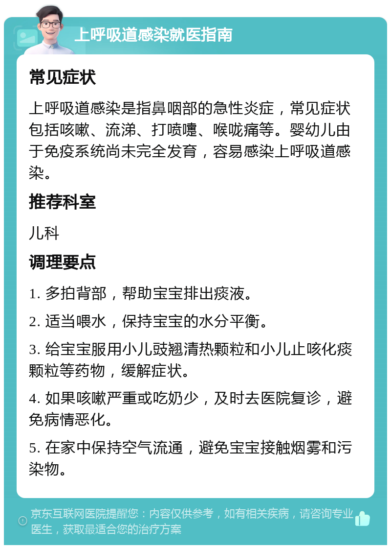 上呼吸道感染就医指南 常见症状 上呼吸道感染是指鼻咽部的急性炎症，常见症状包括咳嗽、流涕、打喷嚏、喉咙痛等。婴幼儿由于免疫系统尚未完全发育，容易感染上呼吸道感染。 推荐科室 儿科 调理要点 1. 多拍背部，帮助宝宝排出痰液。 2. 适当喂水，保持宝宝的水分平衡。 3. 给宝宝服用小儿豉翘清热颗粒和小儿止咳化痰颗粒等药物，缓解症状。 4. 如果咳嗽严重或吃奶少，及时去医院复诊，避免病情恶化。 5. 在家中保持空气流通，避免宝宝接触烟雾和污染物。