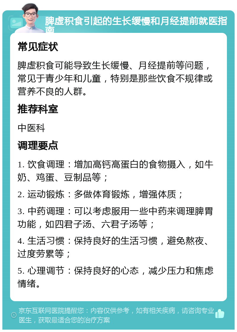 脾虚积食引起的生长缓慢和月经提前就医指南 常见症状 脾虚积食可能导致生长缓慢、月经提前等问题，常见于青少年和儿童，特别是那些饮食不规律或营养不良的人群。 推荐科室 中医科 调理要点 1. 饮食调理：增加高钙高蛋白的食物摄入，如牛奶、鸡蛋、豆制品等； 2. 运动锻炼：多做体育锻炼，增强体质； 3. 中药调理：可以考虑服用一些中药来调理脾胃功能，如四君子汤、六君子汤等； 4. 生活习惯：保持良好的生活习惯，避免熬夜、过度劳累等； 5. 心理调节：保持良好的心态，减少压力和焦虑情绪。