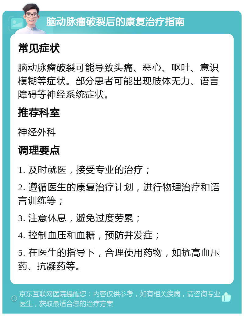 脑动脉瘤破裂后的康复治疗指南 常见症状 脑动脉瘤破裂可能导致头痛、恶心、呕吐、意识模糊等症状。部分患者可能出现肢体无力、语言障碍等神经系统症状。 推荐科室 神经外科 调理要点 1. 及时就医，接受专业的治疗； 2. 遵循医生的康复治疗计划，进行物理治疗和语言训练等； 3. 注意休息，避免过度劳累； 4. 控制血压和血糖，预防并发症； 5. 在医生的指导下，合理使用药物，如抗高血压药、抗凝药等。