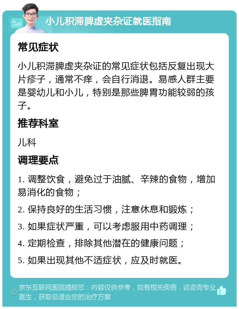 小儿积滞脾虚夹杂证就医指南 常见症状 小儿积滞脾虚夹杂证的常见症状包括反复出现大片疹子，通常不痒，会自行消退。易感人群主要是婴幼儿和小儿，特别是那些脾胃功能较弱的孩子。 推荐科室 儿科 调理要点 1. 调整饮食，避免过于油腻、辛辣的食物，增加易消化的食物； 2. 保持良好的生活习惯，注意休息和锻炼； 3. 如果症状严重，可以考虑服用中药调理； 4. 定期检查，排除其他潜在的健康问题； 5. 如果出现其他不适症状，应及时就医。