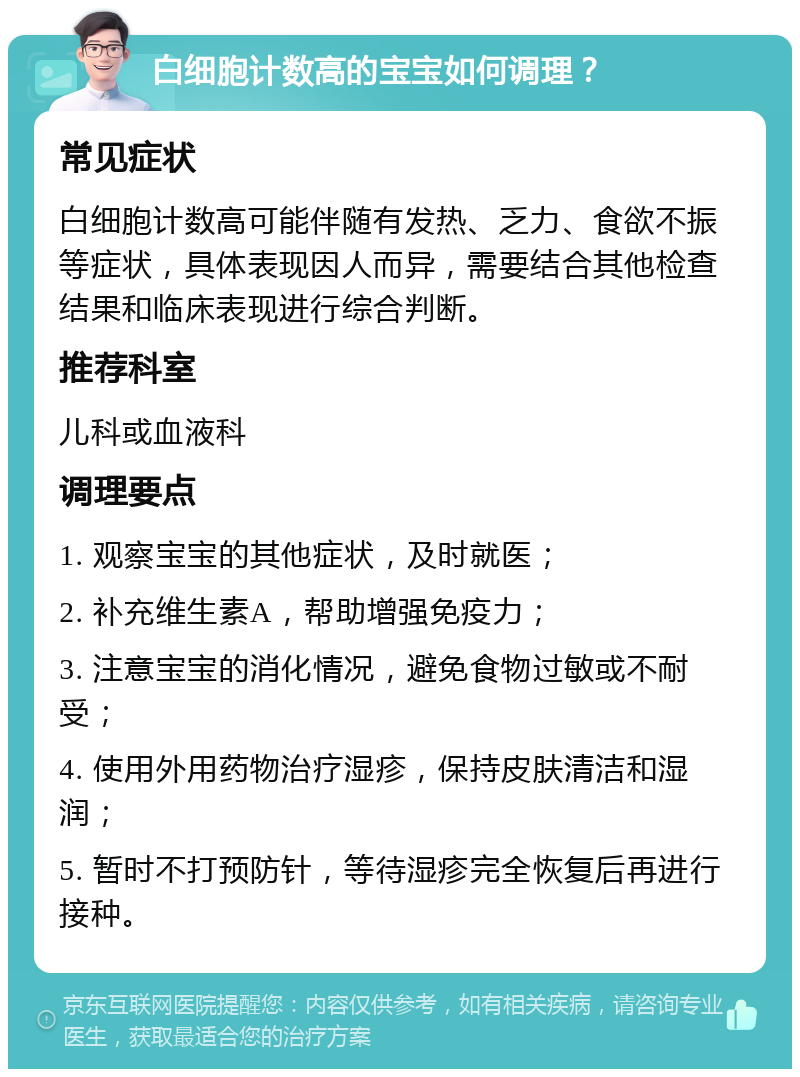 白细胞计数高的宝宝如何调理？ 常见症状 白细胞计数高可能伴随有发热、乏力、食欲不振等症状，具体表现因人而异，需要结合其他检查结果和临床表现进行综合判断。 推荐科室 儿科或血液科 调理要点 1. 观察宝宝的其他症状，及时就医； 2. 补充维生素A，帮助增强免疫力； 3. 注意宝宝的消化情况，避免食物过敏或不耐受； 4. 使用外用药物治疗湿疹，保持皮肤清洁和湿润； 5. 暂时不打预防针，等待湿疹完全恢复后再进行接种。