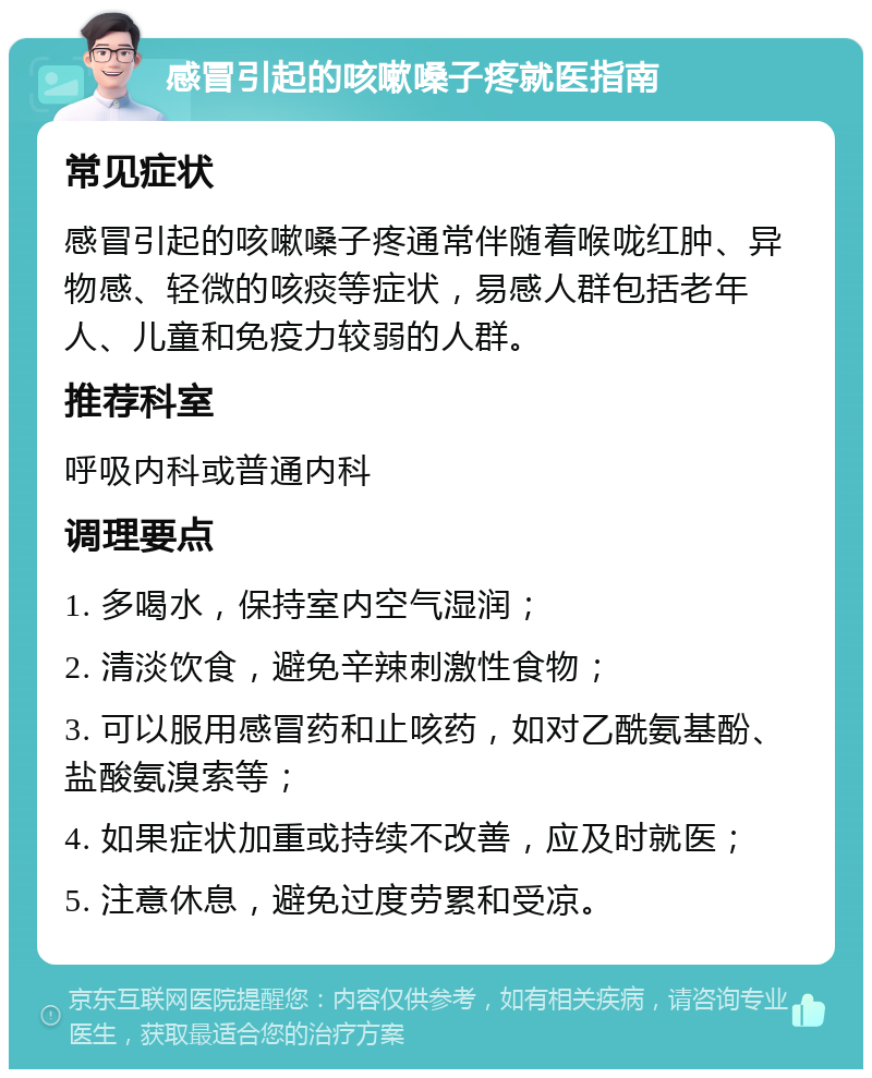 感冒引起的咳嗽嗓子疼就医指南 常见症状 感冒引起的咳嗽嗓子疼通常伴随着喉咙红肿、异物感、轻微的咳痰等症状，易感人群包括老年人、儿童和免疫力较弱的人群。 推荐科室 呼吸内科或普通内科 调理要点 1. 多喝水，保持室内空气湿润； 2. 清淡饮食，避免辛辣刺激性食物； 3. 可以服用感冒药和止咳药，如对乙酰氨基酚、盐酸氨溴索等； 4. 如果症状加重或持续不改善，应及时就医； 5. 注意休息，避免过度劳累和受凉。