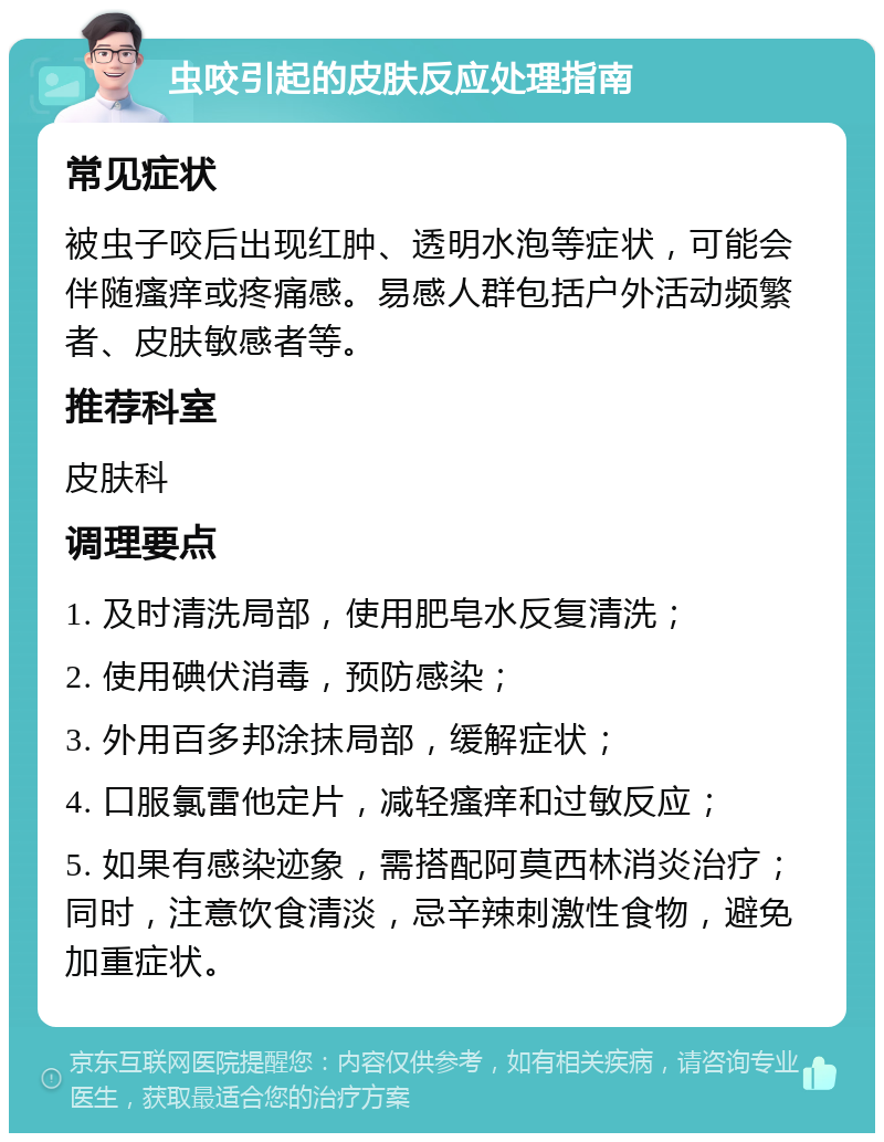 虫咬引起的皮肤反应处理指南 常见症状 被虫子咬后出现红肿、透明水泡等症状，可能会伴随瘙痒或疼痛感。易感人群包括户外活动频繁者、皮肤敏感者等。 推荐科室 皮肤科 调理要点 1. 及时清洗局部，使用肥皂水反复清洗； 2. 使用碘伏消毒，预防感染； 3. 外用百多邦涂抹局部，缓解症状； 4. 口服氯雷他定片，减轻瘙痒和过敏反应； 5. 如果有感染迹象，需搭配阿莫西林消炎治疗；同时，注意饮食清淡，忌辛辣刺激性食物，避免加重症状。