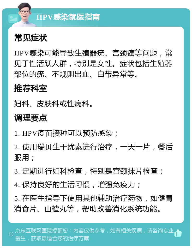 HPV感染就医指南 常见症状 HPV感染可能导致生殖器疣、宫颈癌等问题，常见于性活跃人群，特别是女性。症状包括生殖器部位的疣、不规则出血、白带异常等。 推荐科室 妇科、皮肤科或性病科。 调理要点 1. HPV疫苗接种可以预防感染； 2. 使用瑞贝生干扰素进行治疗，一天一片，餐后服用； 3. 定期进行妇科检查，特别是宫颈抹片检查； 4. 保持良好的生活习惯，增强免疫力； 5. 在医生指导下使用其他辅助治疗药物，如健胃消食片、山楂丸等，帮助改善消化系统功能。