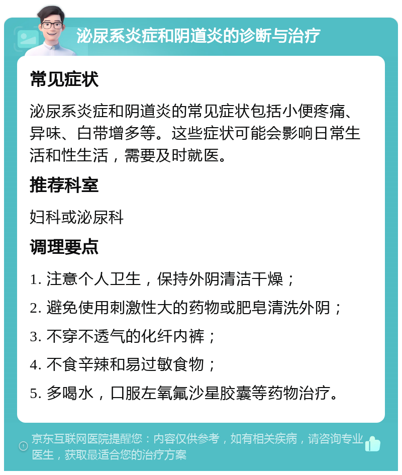 泌尿系炎症和阴道炎的诊断与治疗 常见症状 泌尿系炎症和阴道炎的常见症状包括小便疼痛、异味、白带增多等。这些症状可能会影响日常生活和性生活，需要及时就医。 推荐科室 妇科或泌尿科 调理要点 1. 注意个人卫生，保持外阴清洁干燥； 2. 避免使用刺激性大的药物或肥皂清洗外阴； 3. 不穿不透气的化纤内裤； 4. 不食辛辣和易过敏食物； 5. 多喝水，口服左氧氟沙星胶囊等药物治疗。