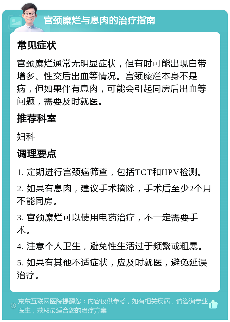 宫颈糜烂与息肉的治疗指南 常见症状 宫颈糜烂通常无明显症状，但有时可能出现白带增多、性交后出血等情况。宫颈糜烂本身不是病，但如果伴有息肉，可能会引起同房后出血等问题，需要及时就医。 推荐科室 妇科 调理要点 1. 定期进行宫颈癌筛查，包括TCT和HPV检测。 2. 如果有息肉，建议手术摘除，手术后至少2个月不能同房。 3. 宫颈糜烂可以使用电药治疗，不一定需要手术。 4. 注意个人卫生，避免性生活过于频繁或粗暴。 5. 如果有其他不适症状，应及时就医，避免延误治疗。