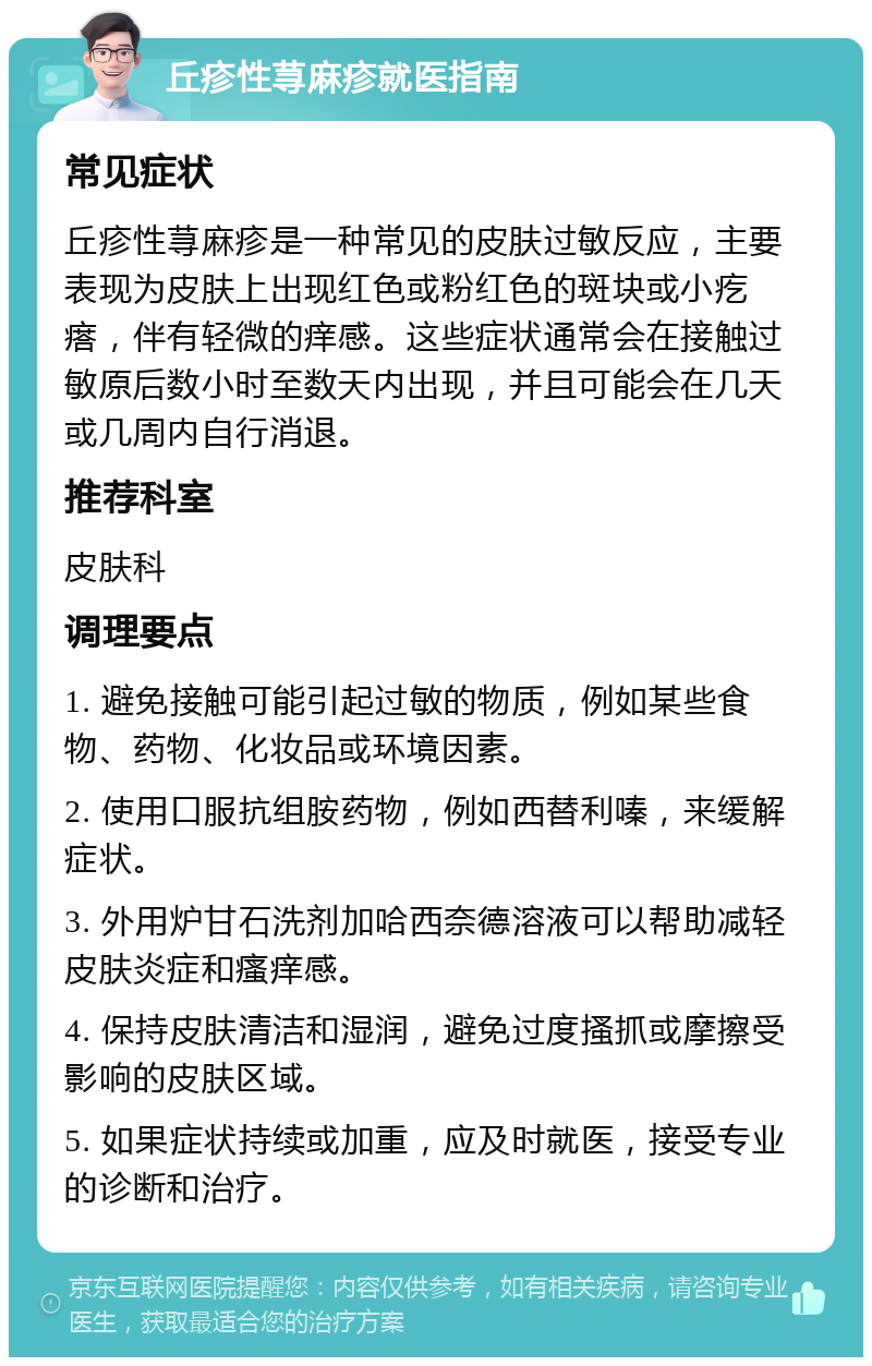 丘疹性荨麻疹就医指南 常见症状 丘疹性荨麻疹是一种常见的皮肤过敏反应，主要表现为皮肤上出现红色或粉红色的斑块或小疙瘩，伴有轻微的痒感。这些症状通常会在接触过敏原后数小时至数天内出现，并且可能会在几天或几周内自行消退。 推荐科室 皮肤科 调理要点 1. 避免接触可能引起过敏的物质，例如某些食物、药物、化妆品或环境因素。 2. 使用口服抗组胺药物，例如西替利嗪，来缓解症状。 3. 外用炉甘石洗剂加哈西奈德溶液可以帮助减轻皮肤炎症和瘙痒感。 4. 保持皮肤清洁和湿润，避免过度搔抓或摩擦受影响的皮肤区域。 5. 如果症状持续或加重，应及时就医，接受专业的诊断和治疗。