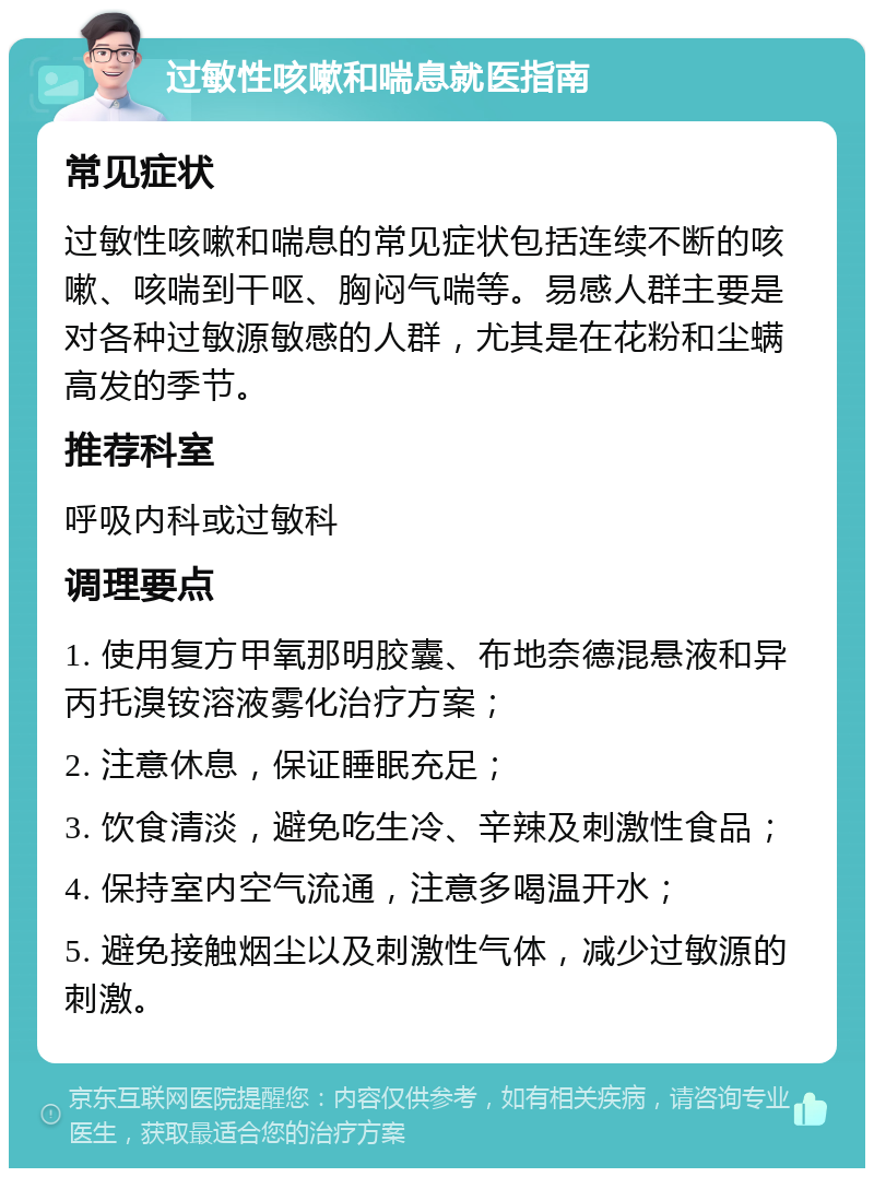 过敏性咳嗽和喘息就医指南 常见症状 过敏性咳嗽和喘息的常见症状包括连续不断的咳嗽、咳喘到干呕、胸闷气喘等。易感人群主要是对各种过敏源敏感的人群，尤其是在花粉和尘螨高发的季节。 推荐科室 呼吸内科或过敏科 调理要点 1. 使用复方甲氧那明胶囊、布地奈德混悬液和异丙托溴铵溶液雾化治疗方案； 2. 注意休息，保证睡眠充足； 3. 饮食清淡，避免吃生冷、辛辣及刺激性食品； 4. 保持室内空气流通，注意多喝温开水； 5. 避免接触烟尘以及刺激性气体，减少过敏源的刺激。