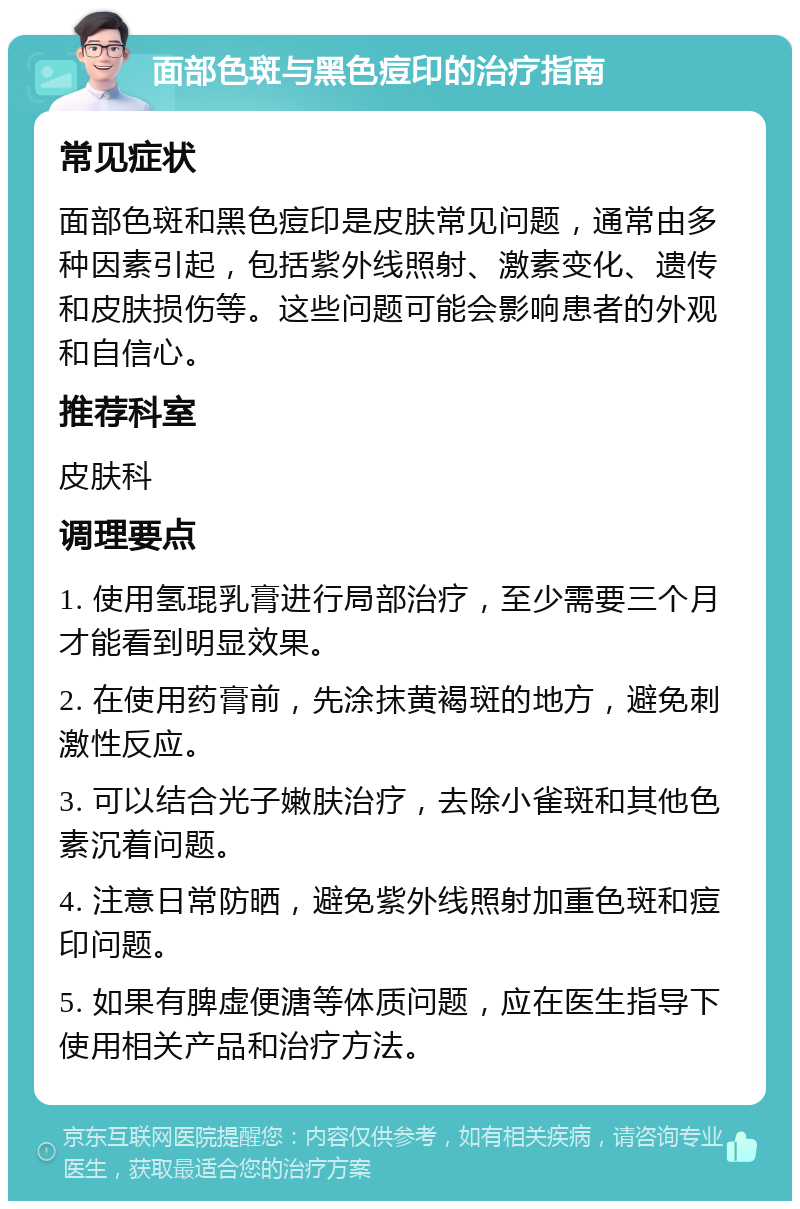 面部色斑与黑色痘印的治疗指南 常见症状 面部色斑和黑色痘印是皮肤常见问题，通常由多种因素引起，包括紫外线照射、激素变化、遗传和皮肤损伤等。这些问题可能会影响患者的外观和自信心。 推荐科室 皮肤科 调理要点 1. 使用氢琨乳膏进行局部治疗，至少需要三个月才能看到明显效果。 2. 在使用药膏前，先涂抹黄褐斑的地方，避免刺激性反应。 3. 可以结合光子嫩肤治疗，去除小雀斑和其他色素沉着问题。 4. 注意日常防晒，避免紫外线照射加重色斑和痘印问题。 5. 如果有脾虚便溏等体质问题，应在医生指导下使用相关产品和治疗方法。