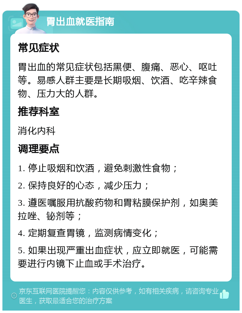 胃出血就医指南 常见症状 胃出血的常见症状包括黑便、腹痛、恶心、呕吐等。易感人群主要是长期吸烟、饮酒、吃辛辣食物、压力大的人群。 推荐科室 消化内科 调理要点 1. 停止吸烟和饮酒，避免刺激性食物； 2. 保持良好的心态，减少压力； 3. 遵医嘱服用抗酸药物和胃粘膜保护剂，如奥美拉唑、铋剂等； 4. 定期复查胃镜，监测病情变化； 5. 如果出现严重出血症状，应立即就医，可能需要进行内镜下止血或手术治疗。