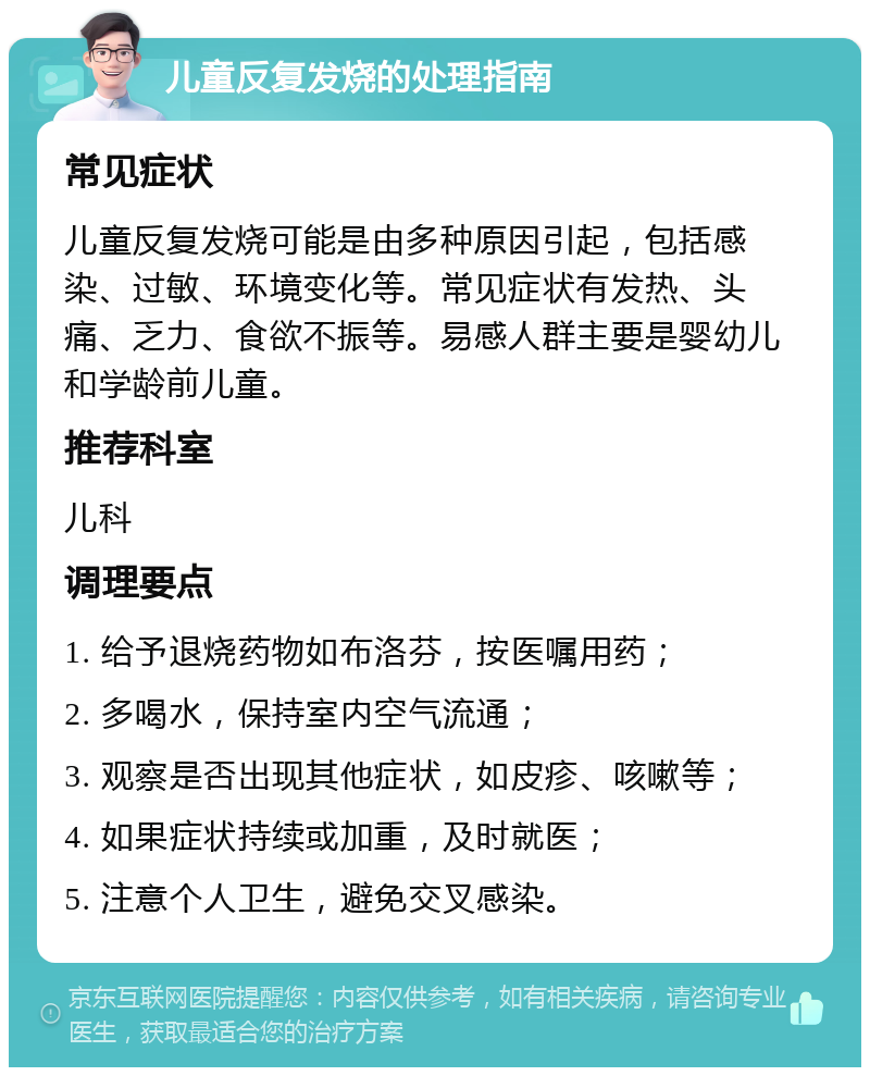 儿童反复发烧的处理指南 常见症状 儿童反复发烧可能是由多种原因引起，包括感染、过敏、环境变化等。常见症状有发热、头痛、乏力、食欲不振等。易感人群主要是婴幼儿和学龄前儿童。 推荐科室 儿科 调理要点 1. 给予退烧药物如布洛芬，按医嘱用药； 2. 多喝水，保持室内空气流通； 3. 观察是否出现其他症状，如皮疹、咳嗽等； 4. 如果症状持续或加重，及时就医； 5. 注意个人卫生，避免交叉感染。