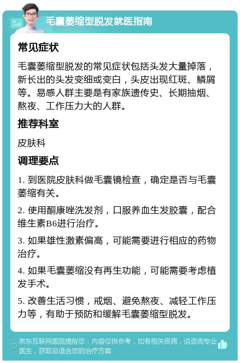 毛囊萎缩型脱发就医指南 常见症状 毛囊萎缩型脱发的常见症状包括头发大量掉落，新长出的头发变细或变白，头皮出现红斑、鳞屑等。易感人群主要是有家族遗传史、长期抽烟、熬夜、工作压力大的人群。 推荐科室 皮肤科 调理要点 1. 到医院皮肤科做毛囊镜检查，确定是否与毛囊萎缩有关。 2. 使用酮康唑洗发剂，口服养血生发胶囊，配合维生素B6进行治疗。 3. 如果雄性激素偏高，可能需要进行相应的药物治疗。 4. 如果毛囊萎缩没有再生功能，可能需要考虑植发手术。 5. 改善生活习惯，戒烟、避免熬夜、减轻工作压力等，有助于预防和缓解毛囊萎缩型脱发。