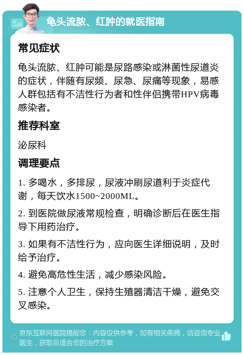 龟头流脓、红肿的就医指南 常见症状 龟头流脓、红肿可能是尿路感染或淋菌性尿道炎的症状，伴随有尿频、尿急、尿痛等现象，易感人群包括有不洁性行为者和性伴侣携带HPV病毒感染者。 推荐科室 泌尿科 调理要点 1. 多喝水，多排尿，尿液冲刷尿道利于炎症代谢，每天饮水1500~2000ML。 2. 到医院做尿液常规检查，明确诊断后在医生指导下用药治疗。 3. 如果有不洁性行为，应向医生详细说明，及时给予治疗。 4. 避免高危性生活，减少感染风险。 5. 注意个人卫生，保持生殖器清洁干燥，避免交叉感染。