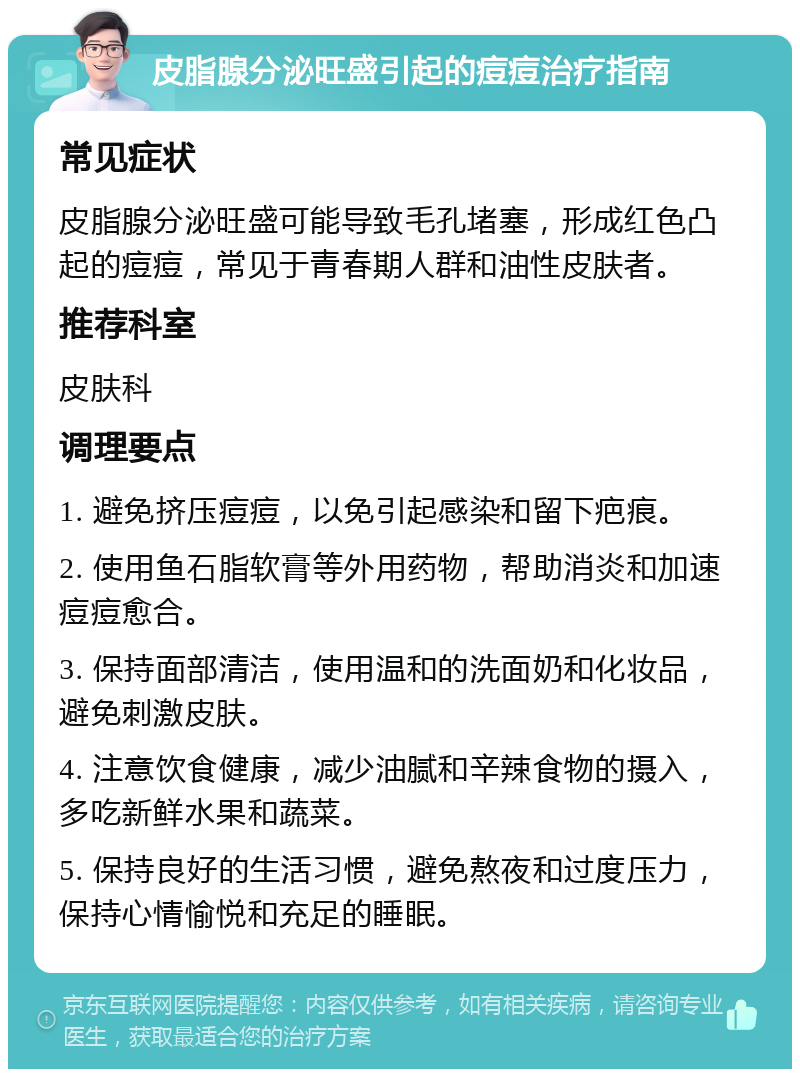 皮脂腺分泌旺盛引起的痘痘治疗指南 常见症状 皮脂腺分泌旺盛可能导致毛孔堵塞，形成红色凸起的痘痘，常见于青春期人群和油性皮肤者。 推荐科室 皮肤科 调理要点 1. 避免挤压痘痘，以免引起感染和留下疤痕。 2. 使用鱼石脂软膏等外用药物，帮助消炎和加速痘痘愈合。 3. 保持面部清洁，使用温和的洗面奶和化妆品，避免刺激皮肤。 4. 注意饮食健康，减少油腻和辛辣食物的摄入，多吃新鲜水果和蔬菜。 5. 保持良好的生活习惯，避免熬夜和过度压力，保持心情愉悦和充足的睡眠。