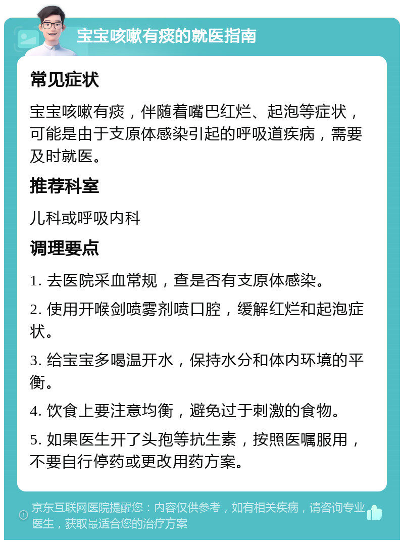 宝宝咳嗽有痰的就医指南 常见症状 宝宝咳嗽有痰，伴随着嘴巴红烂、起泡等症状，可能是由于支原体感染引起的呼吸道疾病，需要及时就医。 推荐科室 儿科或呼吸内科 调理要点 1. 去医院采血常规，查是否有支原体感染。 2. 使用开喉剑喷雾剂喷口腔，缓解红烂和起泡症状。 3. 给宝宝多喝温开水，保持水分和体内环境的平衡。 4. 饮食上要注意均衡，避免过于刺激的食物。 5. 如果医生开了头孢等抗生素，按照医嘱服用，不要自行停药或更改用药方案。