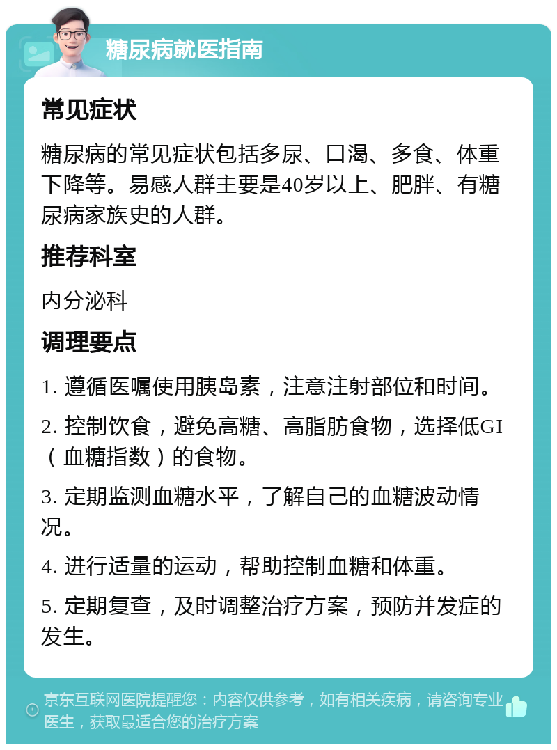 糖尿病就医指南 常见症状 糖尿病的常见症状包括多尿、口渴、多食、体重下降等。易感人群主要是40岁以上、肥胖、有糖尿病家族史的人群。 推荐科室 内分泌科 调理要点 1. 遵循医嘱使用胰岛素，注意注射部位和时间。 2. 控制饮食，避免高糖、高脂肪食物，选择低GI（血糖指数）的食物。 3. 定期监测血糖水平，了解自己的血糖波动情况。 4. 进行适量的运动，帮助控制血糖和体重。 5. 定期复查，及时调整治疗方案，预防并发症的发生。