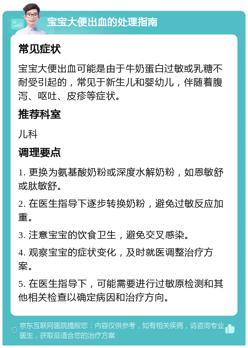 宝宝大便出血的处理指南 常见症状 宝宝大便出血可能是由于牛奶蛋白过敏或乳糖不耐受引起的，常见于新生儿和婴幼儿，伴随着腹泻、呕吐、皮疹等症状。 推荐科室 儿科 调理要点 1. 更换为氨基酸奶粉或深度水解奶粉，如恩敏舒或肽敏舒。 2. 在医生指导下逐步转换奶粉，避免过敏反应加重。 3. 注意宝宝的饮食卫生，避免交叉感染。 4. 观察宝宝的症状变化，及时就医调整治疗方案。 5. 在医生指导下，可能需要进行过敏原检测和其他相关检查以确定病因和治疗方向。