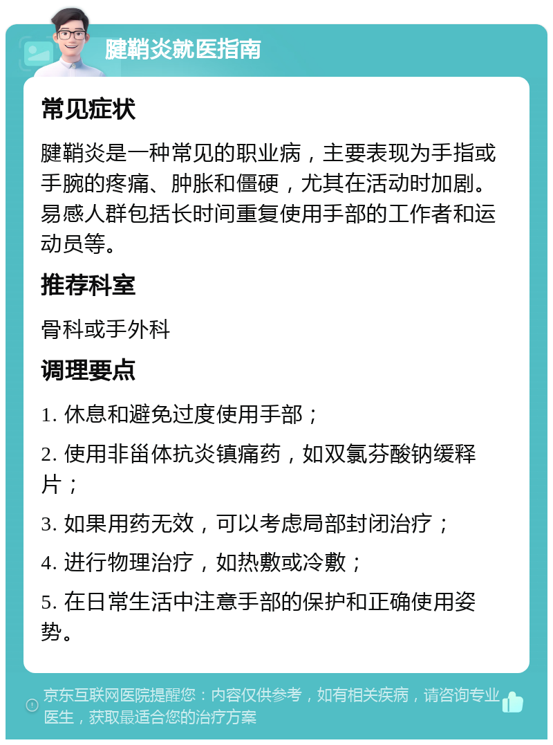 腱鞘炎就医指南 常见症状 腱鞘炎是一种常见的职业病，主要表现为手指或手腕的疼痛、肿胀和僵硬，尤其在活动时加剧。易感人群包括长时间重复使用手部的工作者和运动员等。 推荐科室 骨科或手外科 调理要点 1. 休息和避免过度使用手部； 2. 使用非甾体抗炎镇痛药，如双氯芬酸钠缓释片； 3. 如果用药无效，可以考虑局部封闭治疗； 4. 进行物理治疗，如热敷或冷敷； 5. 在日常生活中注意手部的保护和正确使用姿势。