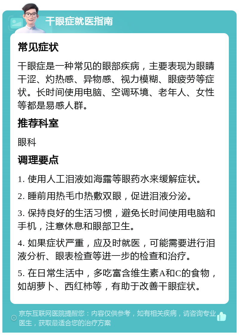 干眼症就医指南 常见症状 干眼症是一种常见的眼部疾病，主要表现为眼睛干涩、灼热感、异物感、视力模糊、眼疲劳等症状。长时间使用电脑、空调环境、老年人、女性等都是易感人群。 推荐科室 眼科 调理要点 1. 使用人工泪液如海露等眼药水来缓解症状。 2. 睡前用热毛巾热敷双眼，促进泪液分泌。 3. 保持良好的生活习惯，避免长时间使用电脑和手机，注意休息和眼部卫生。 4. 如果症状严重，应及时就医，可能需要进行泪液分析、眼表检查等进一步的检查和治疗。 5. 在日常生活中，多吃富含维生素A和C的食物，如胡萝卜、西红柿等，有助于改善干眼症状。