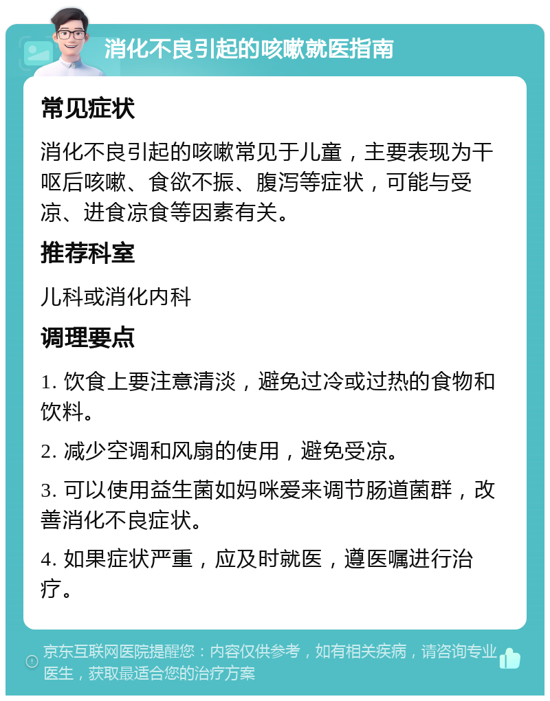 消化不良引起的咳嗽就医指南 常见症状 消化不良引起的咳嗽常见于儿童，主要表现为干呕后咳嗽、食欲不振、腹泻等症状，可能与受凉、进食凉食等因素有关。 推荐科室 儿科或消化内科 调理要点 1. 饮食上要注意清淡，避免过冷或过热的食物和饮料。 2. 减少空调和风扇的使用，避免受凉。 3. 可以使用益生菌如妈咪爱来调节肠道菌群，改善消化不良症状。 4. 如果症状严重，应及时就医，遵医嘱进行治疗。