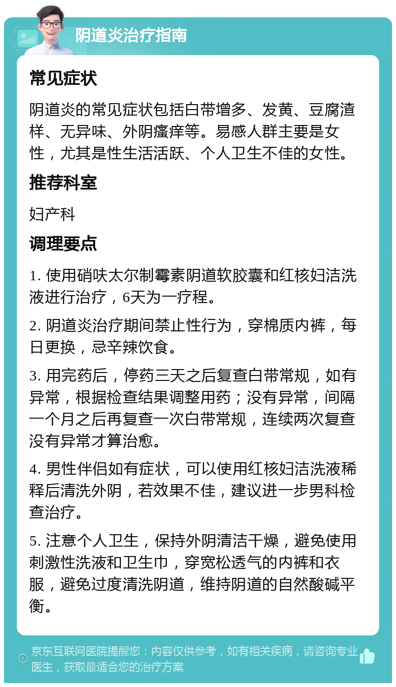 阴道炎治疗指南 常见症状 阴道炎的常见症状包括白带增多、发黄、豆腐渣样、无异味、外阴瘙痒等。易感人群主要是女性，尤其是性生活活跃、个人卫生不佳的女性。 推荐科室 妇产科 调理要点 1. 使用硝呋太尔制霉素阴道软胶囊和红核妇洁洗液进行治疗，6天为一疗程。 2. 阴道炎治疗期间禁止性行为，穿棉质内裤，每日更换，忌辛辣饮食。 3. 用完药后，停药三天之后复查白带常规，如有异常，根据检查结果调整用药；没有异常，间隔一个月之后再复查一次白带常规，连续两次复查没有异常才算治愈。 4. 男性伴侣如有症状，可以使用红核妇洁洗液稀释后清洗外阴，若效果不佳，建议进一步男科检查治疗。 5. 注意个人卫生，保持外阴清洁干燥，避免使用刺激性洗液和卫生巾，穿宽松透气的内裤和衣服，避免过度清洗阴道，维持阴道的自然酸碱平衡。