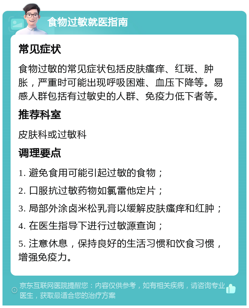 食物过敏就医指南 常见症状 食物过敏的常见症状包括皮肤瘙痒、红斑、肿胀，严重时可能出现呼吸困难、血压下降等。易感人群包括有过敏史的人群、免疫力低下者等。 推荐科室 皮肤科或过敏科 调理要点 1. 避免食用可能引起过敏的食物； 2. 口服抗过敏药物如氯雷他定片； 3. 局部外涂卤米松乳膏以缓解皮肤瘙痒和红肿； 4. 在医生指导下进行过敏源查询； 5. 注意休息，保持良好的生活习惯和饮食习惯，增强免疫力。