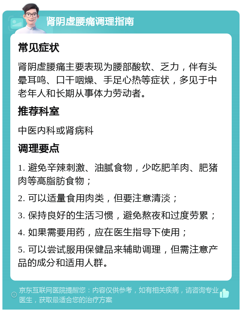 肾阴虚腰痛调理指南 常见症状 肾阴虚腰痛主要表现为腰部酸软、乏力，伴有头晕耳鸣、口干咽燥、手足心热等症状，多见于中老年人和长期从事体力劳动者。 推荐科室 中医内科或肾病科 调理要点 1. 避免辛辣刺激、油腻食物，少吃肥羊肉、肥猪肉等高脂肪食物； 2. 可以适量食用肉类，但要注意清淡； 3. 保持良好的生活习惯，避免熬夜和过度劳累； 4. 如果需要用药，应在医生指导下使用； 5. 可以尝试服用保健品来辅助调理，但需注意产品的成分和适用人群。