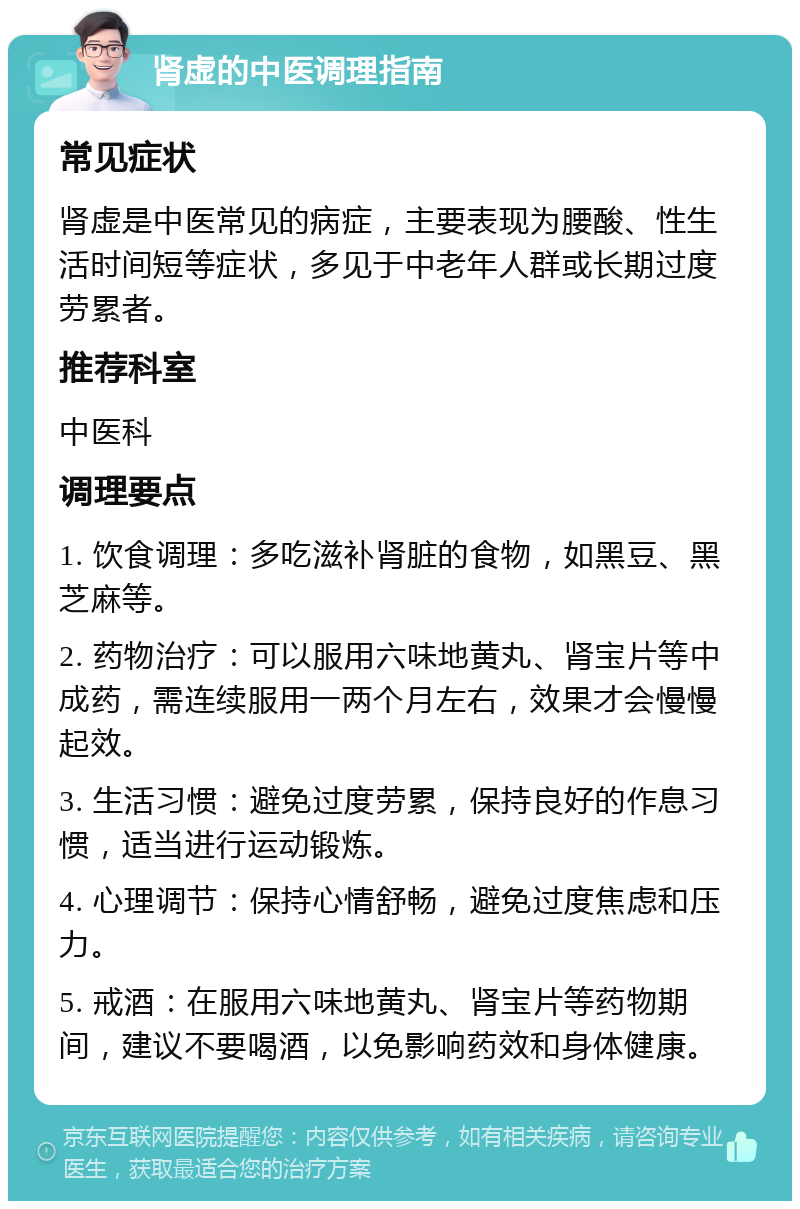 肾虚的中医调理指南 常见症状 肾虚是中医常见的病症，主要表现为腰酸、性生活时间短等症状，多见于中老年人群或长期过度劳累者。 推荐科室 中医科 调理要点 1. 饮食调理：多吃滋补肾脏的食物，如黑豆、黑芝麻等。 2. 药物治疗：可以服用六味地黄丸、肾宝片等中成药，需连续服用一两个月左右，效果才会慢慢起效。 3. 生活习惯：避免过度劳累，保持良好的作息习惯，适当进行运动锻炼。 4. 心理调节：保持心情舒畅，避免过度焦虑和压力。 5. 戒酒：在服用六味地黄丸、肾宝片等药物期间，建议不要喝酒，以免影响药效和身体健康。