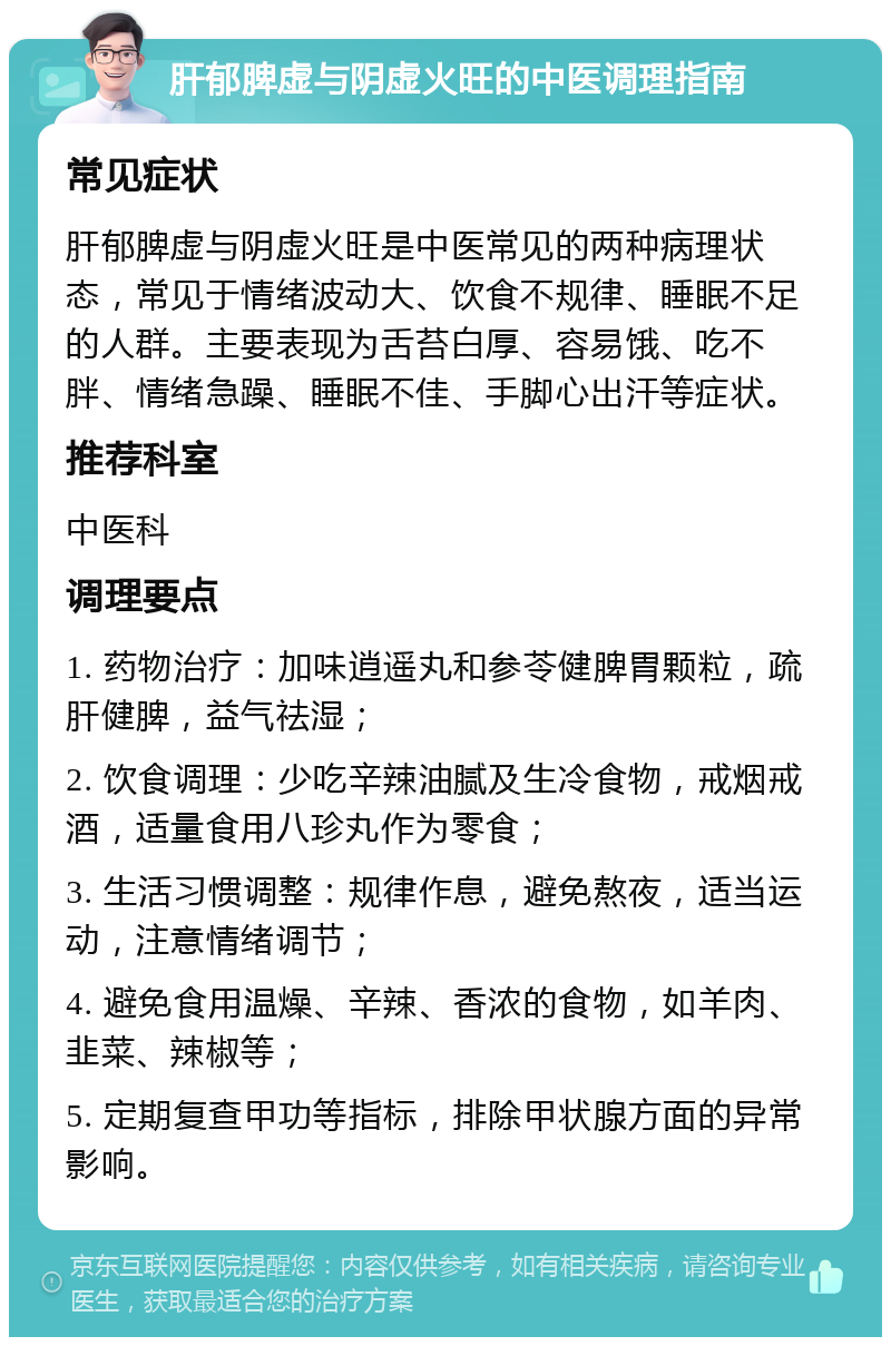 肝郁脾虚与阴虚火旺的中医调理指南 常见症状 肝郁脾虚与阴虚火旺是中医常见的两种病理状态，常见于情绪波动大、饮食不规律、睡眠不足的人群。主要表现为舌苔白厚、容易饿、吃不胖、情绪急躁、睡眠不佳、手脚心出汗等症状。 推荐科室 中医科 调理要点 1. 药物治疗：加味逍遥丸和参苓健脾胃颗粒，疏肝健脾，益气祛湿； 2. 饮食调理：少吃辛辣油腻及生冷食物，戒烟戒酒，适量食用八珍丸作为零食； 3. 生活习惯调整：规律作息，避免熬夜，适当运动，注意情绪调节； 4. 避免食用温燥、辛辣、香浓的食物，如羊肉、韭菜、辣椒等； 5. 定期复查甲功等指标，排除甲状腺方面的异常影响。