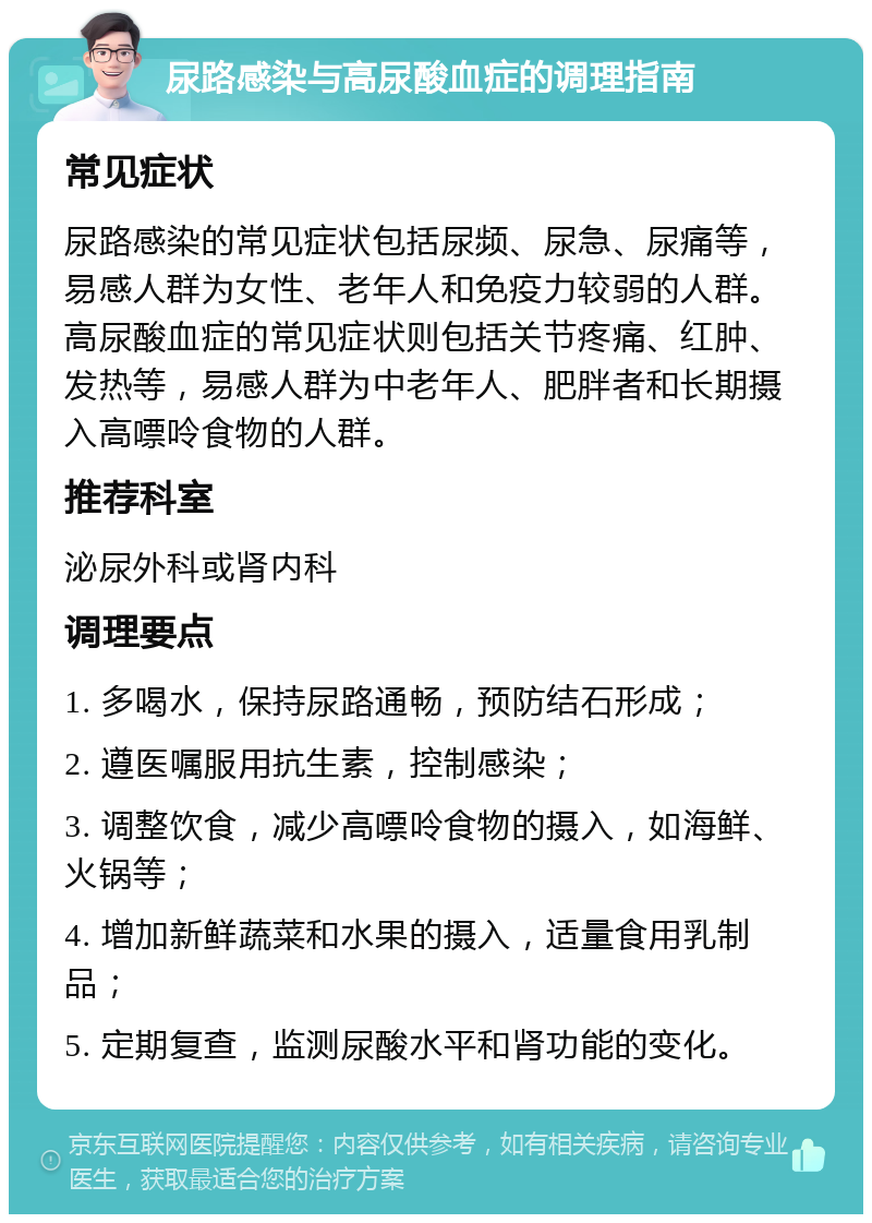 尿路感染与高尿酸血症的调理指南 常见症状 尿路感染的常见症状包括尿频、尿急、尿痛等，易感人群为女性、老年人和免疫力较弱的人群。高尿酸血症的常见症状则包括关节疼痛、红肿、发热等，易感人群为中老年人、肥胖者和长期摄入高嘌呤食物的人群。 推荐科室 泌尿外科或肾内科 调理要点 1. 多喝水，保持尿路通畅，预防结石形成； 2. 遵医嘱服用抗生素，控制感染； 3. 调整饮食，减少高嘌呤食物的摄入，如海鲜、火锅等； 4. 增加新鲜蔬菜和水果的摄入，适量食用乳制品； 5. 定期复查，监测尿酸水平和肾功能的变化。