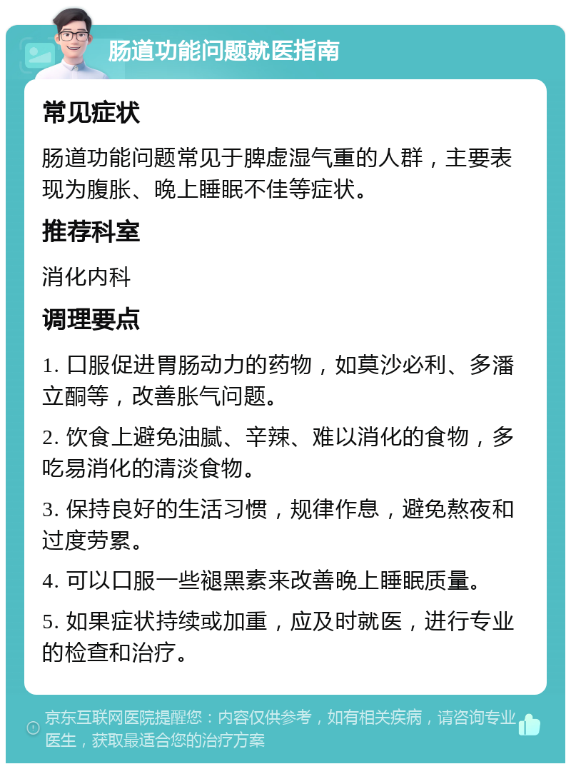 肠道功能问题就医指南 常见症状 肠道功能问题常见于脾虚湿气重的人群，主要表现为腹胀、晚上睡眠不佳等症状。 推荐科室 消化内科 调理要点 1. 口服促进胃肠动力的药物，如莫沙必利、多潘立酮等，改善胀气问题。 2. 饮食上避免油腻、辛辣、难以消化的食物，多吃易消化的清淡食物。 3. 保持良好的生活习惯，规律作息，避免熬夜和过度劳累。 4. 可以口服一些褪黑素来改善晚上睡眠质量。 5. 如果症状持续或加重，应及时就医，进行专业的检查和治疗。