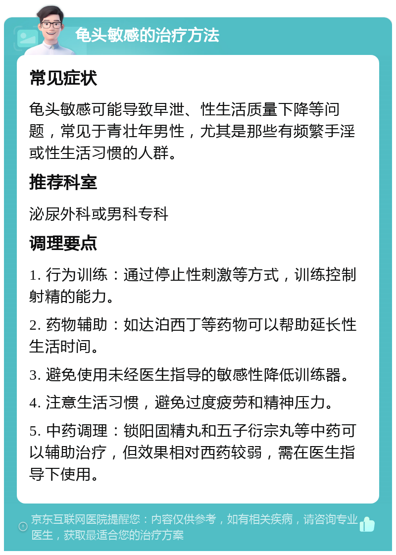 龟头敏感的治疗方法 常见症状 龟头敏感可能导致早泄、性生活质量下降等问题，常见于青壮年男性，尤其是那些有频繁手淫或性生活习惯的人群。 推荐科室 泌尿外科或男科专科 调理要点 1. 行为训练：通过停止性刺激等方式，训练控制射精的能力。 2. 药物辅助：如达泊西丁等药物可以帮助延长性生活时间。 3. 避免使用未经医生指导的敏感性降低训练器。 4. 注意生活习惯，避免过度疲劳和精神压力。 5. 中药调理：锁阳固精丸和五子衍宗丸等中药可以辅助治疗，但效果相对西药较弱，需在医生指导下使用。