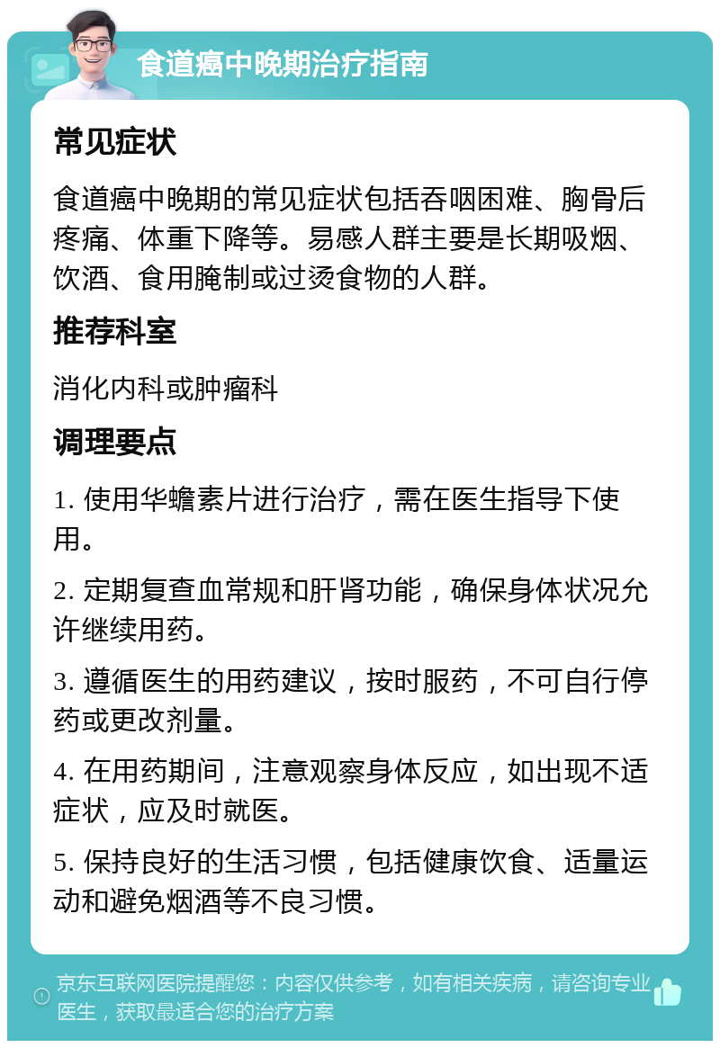 食道癌中晚期治疗指南 常见症状 食道癌中晚期的常见症状包括吞咽困难、胸骨后疼痛、体重下降等。易感人群主要是长期吸烟、饮酒、食用腌制或过烫食物的人群。 推荐科室 消化内科或肿瘤科 调理要点 1. 使用华蟾素片进行治疗，需在医生指导下使用。 2. 定期复查血常规和肝肾功能，确保身体状况允许继续用药。 3. 遵循医生的用药建议，按时服药，不可自行停药或更改剂量。 4. 在用药期间，注意观察身体反应，如出现不适症状，应及时就医。 5. 保持良好的生活习惯，包括健康饮食、适量运动和避免烟酒等不良习惯。