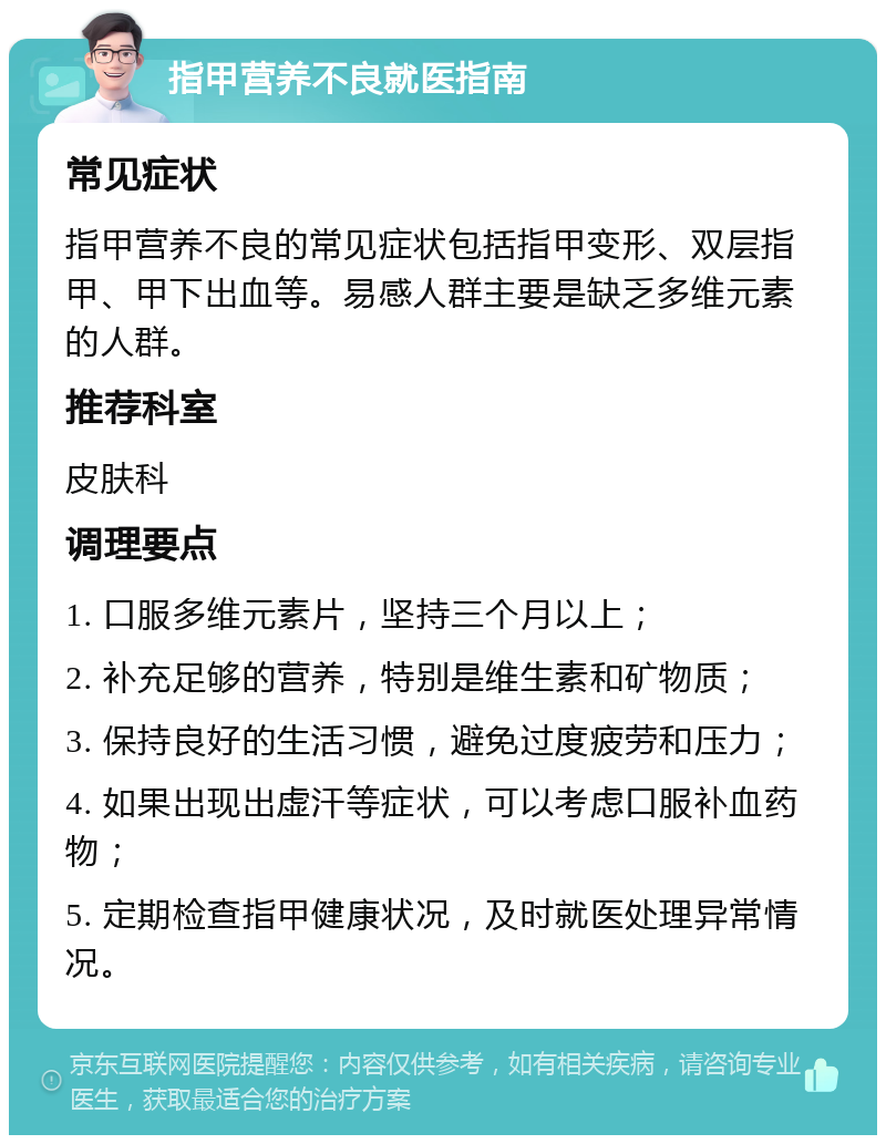 指甲营养不良就医指南 常见症状 指甲营养不良的常见症状包括指甲变形、双层指甲、甲下出血等。易感人群主要是缺乏多维元素的人群。 推荐科室 皮肤科 调理要点 1. 口服多维元素片，坚持三个月以上； 2. 补充足够的营养，特别是维生素和矿物质； 3. 保持良好的生活习惯，避免过度疲劳和压力； 4. 如果出现出虚汗等症状，可以考虑口服补血药物； 5. 定期检查指甲健康状况，及时就医处理异常情况。