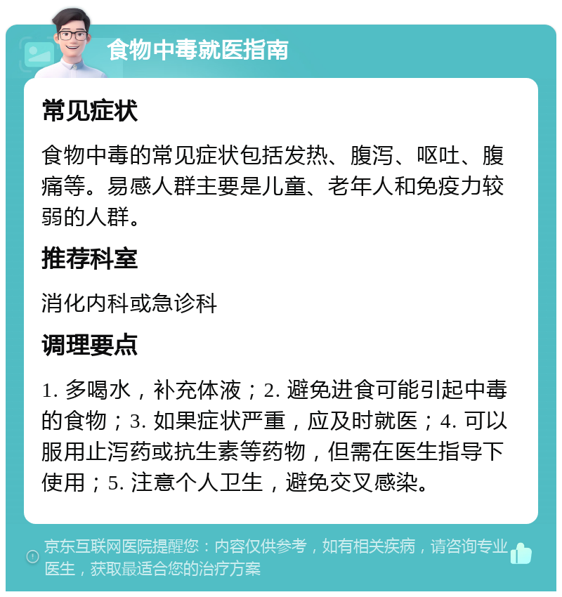 食物中毒就医指南 常见症状 食物中毒的常见症状包括发热、腹泻、呕吐、腹痛等。易感人群主要是儿童、老年人和免疫力较弱的人群。 推荐科室 消化内科或急诊科 调理要点 1. 多喝水，补充体液；2. 避免进食可能引起中毒的食物；3. 如果症状严重，应及时就医；4. 可以服用止泻药或抗生素等药物，但需在医生指导下使用；5. 注意个人卫生，避免交叉感染。