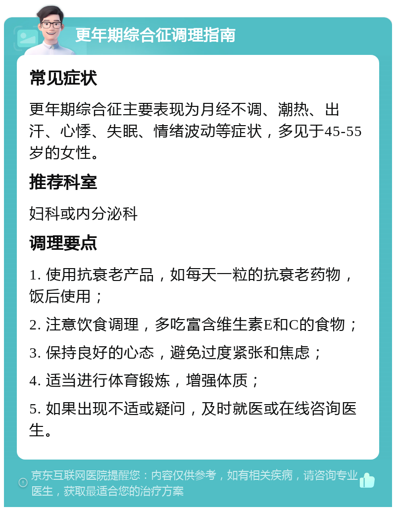 更年期综合征调理指南 常见症状 更年期综合征主要表现为月经不调、潮热、出汗、心悸、失眠、情绪波动等症状，多见于45-55岁的女性。 推荐科室 妇科或内分泌科 调理要点 1. 使用抗衰老产品，如每天一粒的抗衰老药物，饭后使用； 2. 注意饮食调理，多吃富含维生素E和C的食物； 3. 保持良好的心态，避免过度紧张和焦虑； 4. 适当进行体育锻炼，增强体质； 5. 如果出现不适或疑问，及时就医或在线咨询医生。