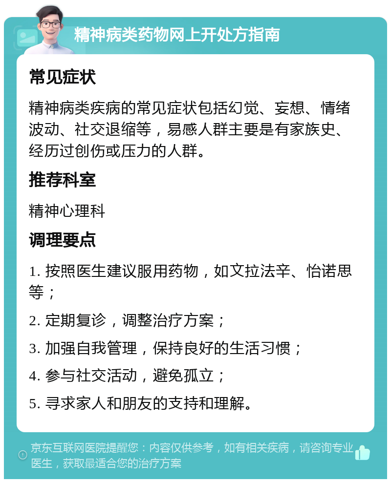 精神病类药物网上开处方指南 常见症状 精神病类疾病的常见症状包括幻觉、妄想、情绪波动、社交退缩等，易感人群主要是有家族史、经历过创伤或压力的人群。 推荐科室 精神心理科 调理要点 1. 按照医生建议服用药物，如文拉法辛、怡诺思等； 2. 定期复诊，调整治疗方案； 3. 加强自我管理，保持良好的生活习惯； 4. 参与社交活动，避免孤立； 5. 寻求家人和朋友的支持和理解。