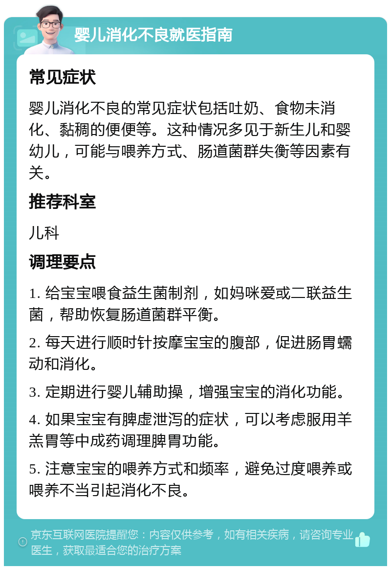 婴儿消化不良就医指南 常见症状 婴儿消化不良的常见症状包括吐奶、食物未消化、黏稠的便便等。这种情况多见于新生儿和婴幼儿，可能与喂养方式、肠道菌群失衡等因素有关。 推荐科室 儿科 调理要点 1. 给宝宝喂食益生菌制剂，如妈咪爱或二联益生菌，帮助恢复肠道菌群平衡。 2. 每天进行顺时针按摩宝宝的腹部，促进肠胃蠕动和消化。 3. 定期进行婴儿辅助操，增强宝宝的消化功能。 4. 如果宝宝有脾虚泄泻的症状，可以考虑服用羊羔胃等中成药调理脾胃功能。 5. 注意宝宝的喂养方式和频率，避免过度喂养或喂养不当引起消化不良。