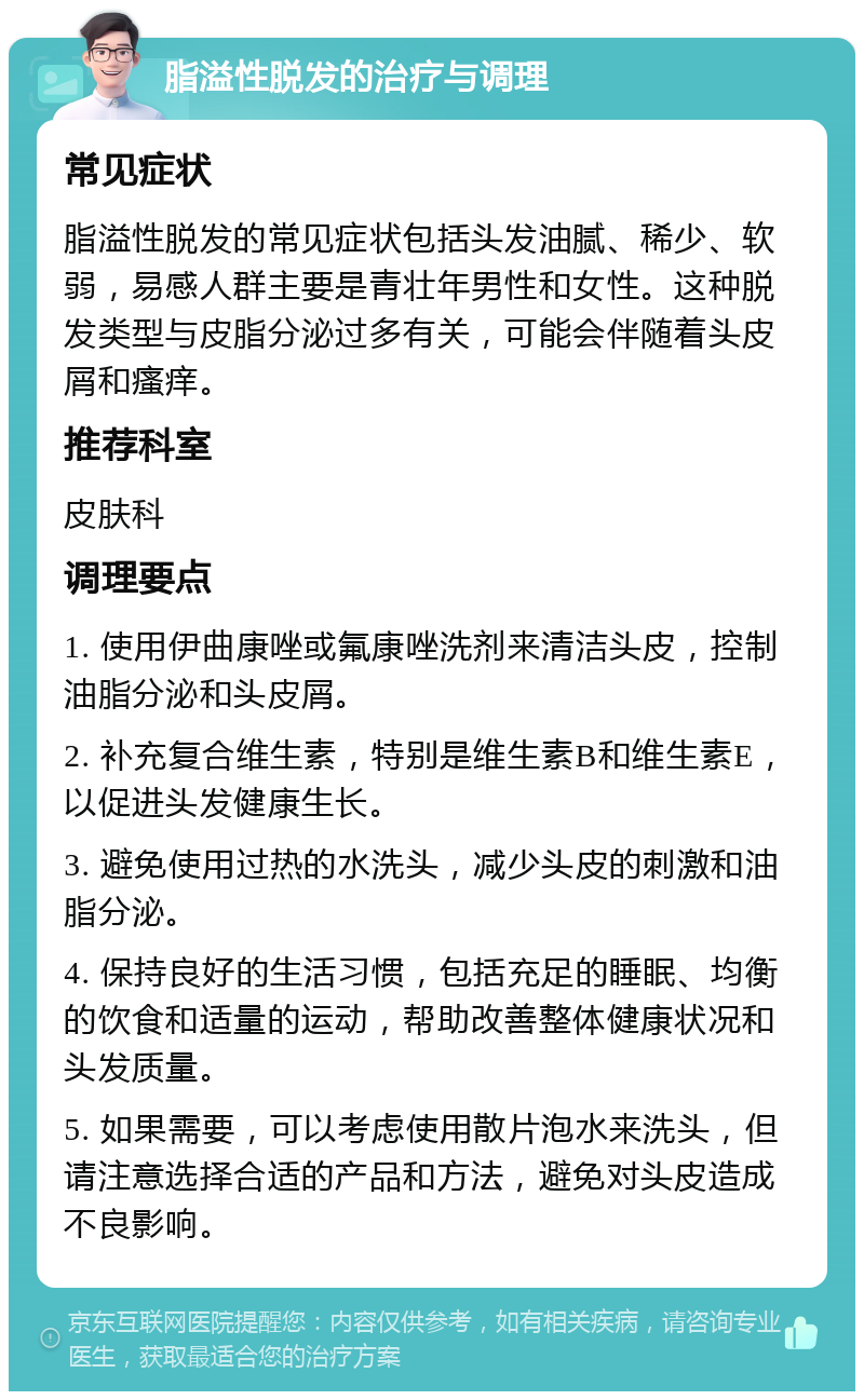 脂溢性脱发的治疗与调理 常见症状 脂溢性脱发的常见症状包括头发油腻、稀少、软弱，易感人群主要是青壮年男性和女性。这种脱发类型与皮脂分泌过多有关，可能会伴随着头皮屑和瘙痒。 推荐科室 皮肤科 调理要点 1. 使用伊曲康唑或氟康唑洗剂来清洁头皮，控制油脂分泌和头皮屑。 2. 补充复合维生素，特别是维生素B和维生素E，以促进头发健康生长。 3. 避免使用过热的水洗头，减少头皮的刺激和油脂分泌。 4. 保持良好的生活习惯，包括充足的睡眠、均衡的饮食和适量的运动，帮助改善整体健康状况和头发质量。 5. 如果需要，可以考虑使用散片泡水来洗头，但请注意选择合适的产品和方法，避免对头皮造成不良影响。